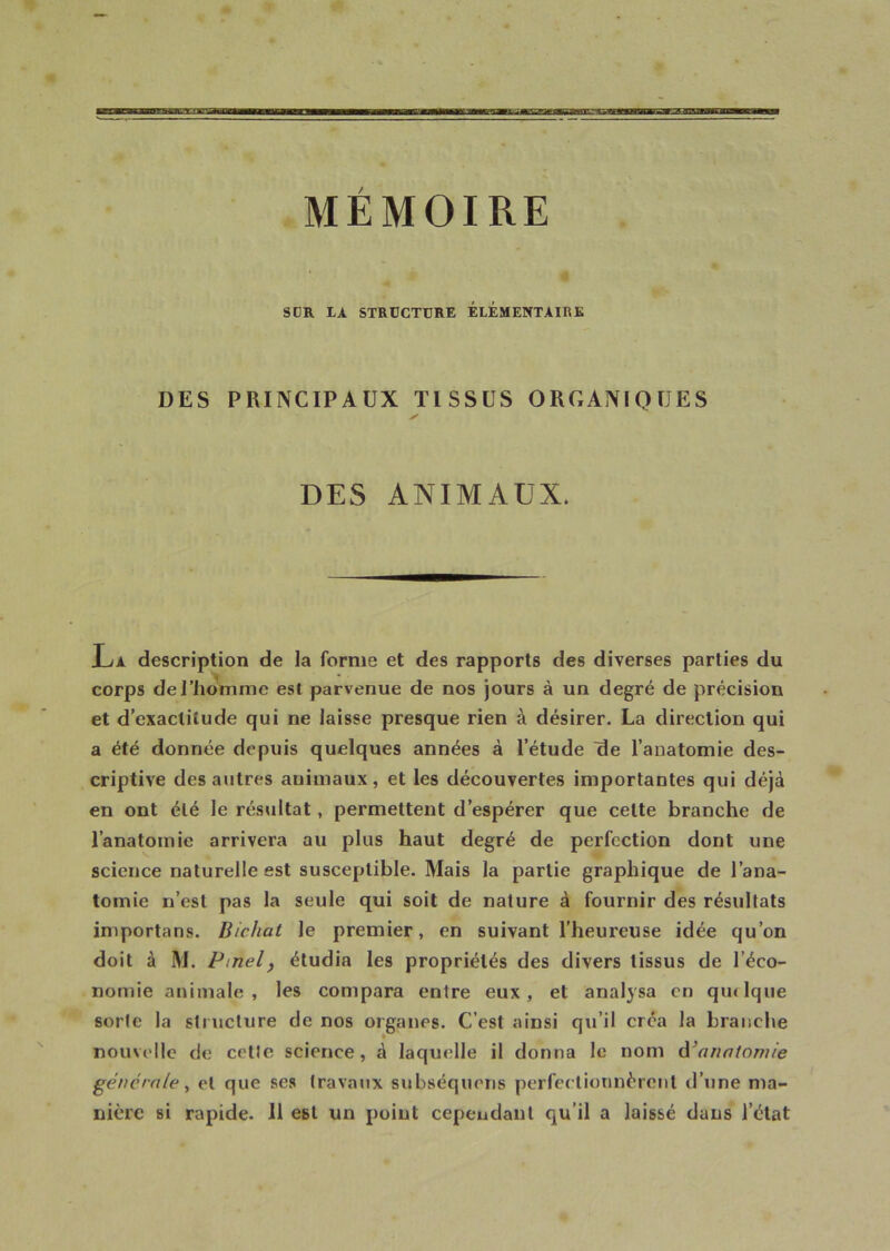 * * -,, , ‘ _ * SÜR LA STRUCTURE ELEMENTAIRE DES PRINCIPAUX TISSUS ORGANIQUES ✓ DES ANIMAUX. La description de la forme et des rapports des diverses parties du A * • corps del’homme est parvenue de nos jours à un degré de précision et d’exactitude qui ne laisse presque rien à désirer. La direction qui a été donnée depuis quelques années à l’étude de l’anatomie des- criptive des autres animaux, et les découvertes importantes qui déjà en ont été le résultat , permettent d’espérer que celte branche de l’anatomie arrivera au plus haut degré de perfection dont une science naturelle est susceptible. Mais la partie graphique de l’ana- tomie n’est pas la seule qui soit de nature à fournir des résultats importons. Bichat le premier, en suivant l’heureuse idée qu’on doit à M. Pinel, étudia les propriétés des divers tissus de l’éco- nomie animale, les compara entre eux, et analysa en qiulque sorte la structure de nos organes. C’est ainsi qu’il créa la branche nouvelle de cille science, à laquelle il donna le nom d'anatomie générale, et que ses travaux subséquens perfectionnèrent d’une ma- nière si rapide. 11 est un point cependant qu’il a laissé dans l’état