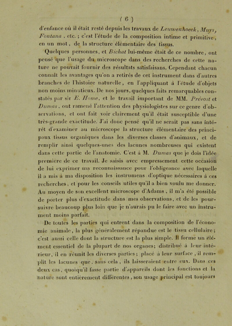 d’enfance où il était resté depuis les travaux de Leuwenhoeck, Mujs} Fontana , etc. ; c’est l’étude de la composition intime et primitive , en un mot, de la structure élémentaire des tissus. Quelques personnes, et Bichat lui-même était de ce nombre, ont pensé que l’usage du microscope dans des recherches de cette na- ture ne pouvait fournir des résultats salisfaisans. Cependant chacun connaît les avantages qu’on a retirés de cet instrument dans d’autres branches de l’histoire naturelle, en l’appliquant à l’étude d’objets non moins minutieux. De nos jours, quelques faits remarquables con- statés par sir E. Home, et le travail important de MM. Prévost et Dumas, ont ramené l’attention des physiologistes sur ce genre d’ob- ser'valions, et ont fait voir clairement qu’il était susceptible d’une très-grande exactitude. J’ai donc pensé qu’il ne serait pas sans inté- rêt d’examiner au microscope la structure élémentaire des princi- paux tissus organiques dans les diverses classes d’animaux, et de remplir ainsi quelques-unes des lacunes nombreuses qui existent dans cette partie de l’anatomie. C’est à M. Dumas que je dois l’idée première de ce travail. Je saisis avec empressement celte occasion de lui exprimer ma reconnaissance pour l’obligeance avec laquelle il a mis à ma disposition les inslrumens d’optique nécessaires à ces recherches, et pour les conseils utiles qu’il a bien voulu me donner. Au moyen de son excellent microscope d’Adams , il m’a été possible de porter plus d’exactitude dans mes observations, et de les pour- suivre beaucoup plus loin que je n’aurais pu le faire avec un instru- ment moins parfait. De toutes les parties qui entrent dans la composition de l’écono- mie animale, la plus généralement répandue est le tissu cellulaire; c’est aussi celle dont la structure est la plus simple. Il forme un élé- ment essentiel de la plupart de nos organes; distribué à leur inté- rieur, il en réunit les diverses parties; placé à leur surface , il rem- plit les lacunes que, sans cela, ils laisseraient entre eux. Dans ces deux cas, quoiqu’il fasse partie d'appareils dont les fonctions et la nature sont entièrement différentes , son usage principal est toujours