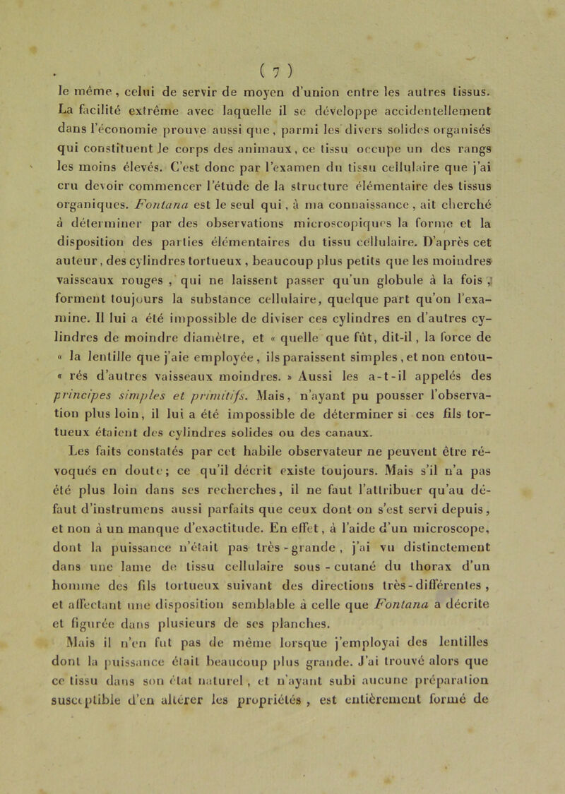 le même, celui de servir de moyen d’union entre les autres tissus. La facilité extrême avec laquelle il se développe accidentellement dans l’économie prouve aussi que, parmi les divers solides organisés qui constituent Je corps des animaux, ce tissu occupe un des rangs les moins élevés. C’est donc par l’examen du tissu cellulaire que j’ai cru de\oir commencer letude de la structure élémentaire des tissus organiques. Fonlana est le seul qui, à ma connaissance , ait cherché à déterminer par des observations microscopiques la forme et la disposition des parties élémentaires du tissu cellulaire. D’après cet auteur, des cylindres tortueux , beaucoup plus petits que les moindres vaisseaux rouges , qui ne laissent passer qu’un globule à la fois,’ forment toujours la substance cellulaire, quelque part qu’on l'exa- mine. Il lui a été impossible de diviser ces cylindres en d’autres cy- lindres de moindre diamètre, et « quelle que fut, dit-il, la force de « la lentille que j’aie employée, ils paraissent simples , et non entou- « rés d’autres vaisseaux moindres. » Aussi les a-t-il appelés des principes simples et primitifs. Mais, n’ayant pu pousser l’observa- tion plus loin, il lui a été impossible de déterminer si ces fils tor- tueux étaient des cylindres solides ou des canaux. Les faits constatés par cet habile observateur ne peuvent être ré- voqués en doute; ce qu’il décrit existe toujours. Mais s’il n’a pas été plus loin dans ses recherches, il ne faut l’attribuer qu’au dé- faut d’instrumens aussi parfaits que ceux dont on s’est servi depuis, et non à un manque d’exactitude. En effet, à l’aide d’un microscope, dont la puissance n’était pas très-grande, j’ai vu distinctement dans une lame de tissu cellulaire sous - cutané du thorax d’un homme des fils tortueux suivant des directions très - différentes , et affectant une disposition semblable à celle que Fonlcina a décrite et figurée dans plusieurs de ses planches. Mais il n’en fut pas de même lorsque j’employai des lentilles dont la puissance était beaucoup plus grande. J’ai trouvé alors que ce tissu dans son état naturel , et n’ayant subi aucune préparation susceptible d’en altérer les propriétés , est entièrement formé de