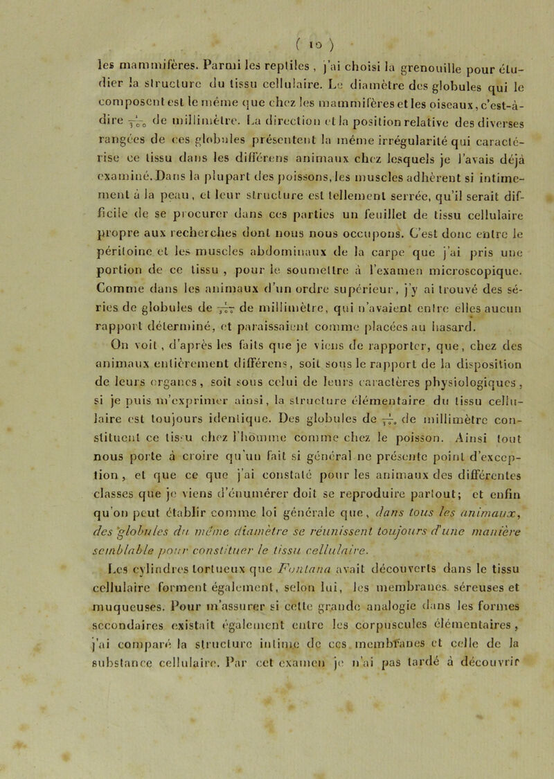 les mammifères. Parmi les reptiles , j’ai choisi la grenouille pour élu- dier la structure du tissu cellulaire. Le diamètre des globules qui le composent est le même que chez les mammifères et les oiseaux, c’est-à- dire T‘-0 de millimètre. La direction et la position relative des diverses rangées de ces globules présentent la même irrégularité qui caracté- rise ce tissu dans les diffère ns animaux chez lesquels je l’avais déjà examiné. Dans la plupart des poissons, les muscles adhèrent si intime- ment à la peau, et leur structure est tellement serrée, qu’il serait dif- ficile de se procurer dans ces parties un feuillet de tissu cellulaire propre aux recherches dont nous nous occupons. C’est donc entre le péritoine et les muscles abdominaux de la carpe que j’ai pris une portion de ce tissu , pour le soumettre à l’examen microscopique. Comme dans les animaux d’un ordre supérieur, j’y ai trouvé des sé- ries de globules de ~- de millimètre, qui n’avaient entre elles aucun rapj3orl déterminé, et paraissaient comme placées au hasard. On voit , d’après les faits que je viens de rapporter, que, chez des animaux entièrement différens, soit sous le rapport de la disposition de leurs organes, soit sous celui de leurs caractères physiologiques, si je puis m’exprimer ainsi, la structure élémentaire du tissu cellu- laire est toujours identique. Des globules de ~0 de millimètre con- stituent ce tissu chez l’homme comme chez le poisson. Ainsi tout nous porte à croire qu'un fait si général ne présente point d’excep- tion , et que ce que j’ai constaté pour les animaux des différentes classes que je viens d’énumérer doit se reproduire partout; et enfin qu’on peut établir comme loi générale que, dans tous las animaux, des globules du meme diamètre se réunissent toujours d'une manière semblable pour constituer le tissu cellulaire. Les cylindres tortueux que Fonlana avait découverts dans le tissu cellulaire forment également, selon lui, les membranes séreuses et muqueuses. Pour rn assurer si cette grande analogie dans les formes secondaires existait également entre les corpuscules élémentaires, j’ai comparé la structure intime de ecs membfanes et celle de la substance cellulaire. Par cet examen je n’ai pas lardé à découvrir