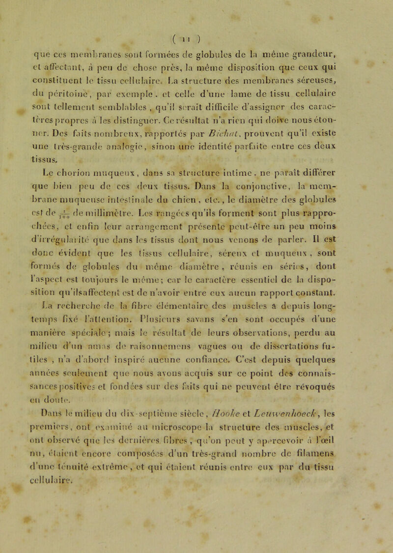 que ces membranes sont formées de globules de la même grandeur, et affectant, ,à peu de chose près, la même disposition que ceux qui constituent le tissu cellulaire. La structure des membranes séreuses, du péritoine, par exemple, et celle d’une lame de tissu cellulaire sont tellement semblables , qu’il serait difficile d’assigner des carac- tères propres à les distinguer. Ce résultat n’a rien qui doive nous éton- ner. Des faits nombreux, rapportés par Bichat. prouvent qu’il existe une très-grande analogie, sinon une identité parfaite entre ces deux tissus. Le chorion muqueux, dans sa structure intime, ne paraît différer que bien peu de ees deux tissus. Dans la conjonctive, la mem- brane muqueuse intestinale du chien, etc., le diamètre des globules est de ~ de millimètre. Les rangées qu’ils forment sont plus rappro- chées, et enfin leur arrangement présente peut-être un peu moins d’irrégularité que dans les tissus dont nous venons de parler. Il est donc évident que les tissus cellulaire, séreux et muqueux, sont formés de globules dvi même diamètre, réunis en séries, dont l’aspect est toujours le même; car le caractère essentiel do la dispo- sition qu’ilsaffectent est de n’avoir entre eux aucun rapport constant. La recherche de la fibre élémentaire des muscles â depuis long- temps fixé l’attention. Plusieurs savans s’en sont occupés d’une manière spéciale; mais le résultat de leurs observations, perdu au milieu d’un amas de raisonnemens vagues ou de dissertations fu- tiles , n’a d’abord inspiré aucune confiance. C’est depuis quelques années seulement que nous avons acquis sur ce point des connais- sances positives et fondées sur des faits qui ne peuvent être révoqués en doute. Dans le milieu du dix-septième siècle, fdooke et Lemvenhoeck, les premiers, ont examiné au microscope la structure des muscles, et ont observé que les dernières fibres , qu’on peut y apercevoir à l’œil nu, étaient encore composées d’un très-grand nombre de filamens d’une ténuité extrême, et qui étaient réunis entre eux par du tissu cellulaire.