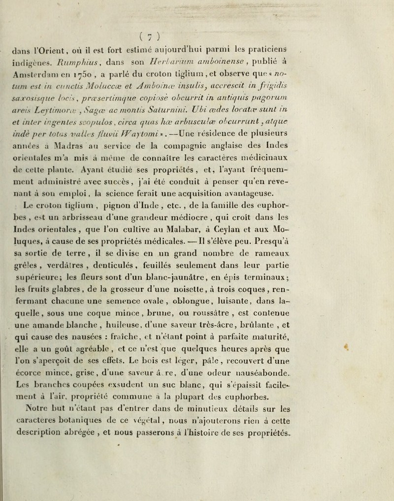 dans l’Orient, où il est fort estimé aujourd’hui parmi les praticiens indigènes. Ruwphius, dans son Herldrinm amboinense , \\\.\h\\é à Amsterdam en 1760 , a parlé du croton liglium.et observe que» no- tii/n est in cnnctis Moluccce et nihoince insuliSj accrescit in fiipidis saxnsisque hds, prœserlirnque copinsè obcurnt in antiqiiis pngnruni areis Lejtimorai , ySagœ ac montis Saturnini. JJbi ædes locatæ sunt in et inter ingentes scopu/os, circa quns hœ arhuscuJœ obcurrunt ,alque indè per totas vaiU s fluvii fVaytomi .—Une résidence de plusieurs années a iMadras au service de la compagnie anglaise des Indes orientales m’a mis à môme de connaître les caractères médicinaux de cette plante. Ayant étudié ses propriétés, et, l’ayant fréquem- ment administré avec succès, j’ai été conduit à penser qu’en reve- nant à son emploi, la science ferait une acquisition avantageuse. Le croton tigiium , pigraon d’Inde , etc., de la famille des euphor- bes , est un arbrisseau d’une grandeur médiocre , qui croît dans les Indes orientales , que l’on cultive au Malabar, à Ceylan et aux Mo- luques, à cause de ses propriétés médicales. —Il s’élève peu. Presqu’à sa sortie de terre , il se divise en un grand nombre de rameaux grêles , verdâtres , denticulés , feuilles seulement dans leur partie supérieure; les fleurs sont d’un blanc-jaunâtre, en épis terminaux; les fruits glabres, de la grosseur d’une noisette, à trois coques, ren- fermant chacune une semence ovale, oblongue, luisante, dans la- quelle, sous une coque mince, brune, ou roussâtre , est contenue une amande blanche , huileuse, d’une saveur très-âcre, brûlante , et qui cause des nausées ; fraîche, et n’étant point à parfaite maturité, elle a un goût agréable , et ce n’est que quelques heures après que l’on s’aperçoit de ses effets. Le bois est léger, pâle, recouvert d’une écorce mince, grise, d’une saveur â.re, d’une odeur nauséabonde. Les branches coupées exsudent un suc blanc, qui s’épaissit facile- ment à l’air, propriété commune a la plupart des euphorbes. iSotre but n’étant pas d’entrer dans de minutieux détails sur les caractères botatiiqucs de ce végétal, nous n’ajouterons rien à cette description abrégée , et nous passerons à l’histoire de ses propriétés.