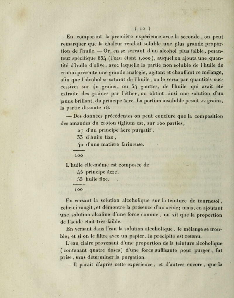 ( *2 ) En comparant la première expérience avec la seconde, on peut remarquer que la chaleur rendait soluble une plus grande propor- tion de l’huile. —Or, en se servant d’un alcohol plus faible, pesan- teur spécifique 834 (l eau étant 1,000), auquel on ajouta une quan- tité d’huile d’olive, avec laquelle la partie non soluble de l’huile de crolon présente une grande analogie, agitant et chauffant ce mélange, afin que l’alcohol se saturât de l’huile, on le versa par quantités suc- cessives sur [\o grains, ou 54 gouttes, de l’huile qui avait été extraite des graines par l’éther, on obtint ainsi une solution d’un jaune brillant, du principe âcre. La portion insoluble pesait 22 grains, la partie dissoute 18. — Des données précédentes on peut conclure que la composition des amandes du crolon tiglium est, sur loo parties, 27 d’un principe âcre purgatif, 33 d’huile fixe , 40 d’une matière farineuse. 100 L’huile elle-même est composée de - 45 principe âcre , 55 huile fixe. 100 En versant la solution alcoholique sur la teinture de tournesol, celle-ci rougit, et démontre la présence d’un acide; mais, en ajoutant une solution alcaline d’une force connue, on vit que la proportion de l’acide était très-faible. En versant dans l’eau la solution alcoholique, le mélange se trou- ble; et si on le filtre avec un papier, le précipité est retenu. L’eau claire provenant d’une proportion de la teinture alcoholique (contenant quatre doses) d’une force suffisante pour purger, fut prise, sans déterminer la purgation. — 11 paraît d’après cette expérience , et d’autres encore, que la