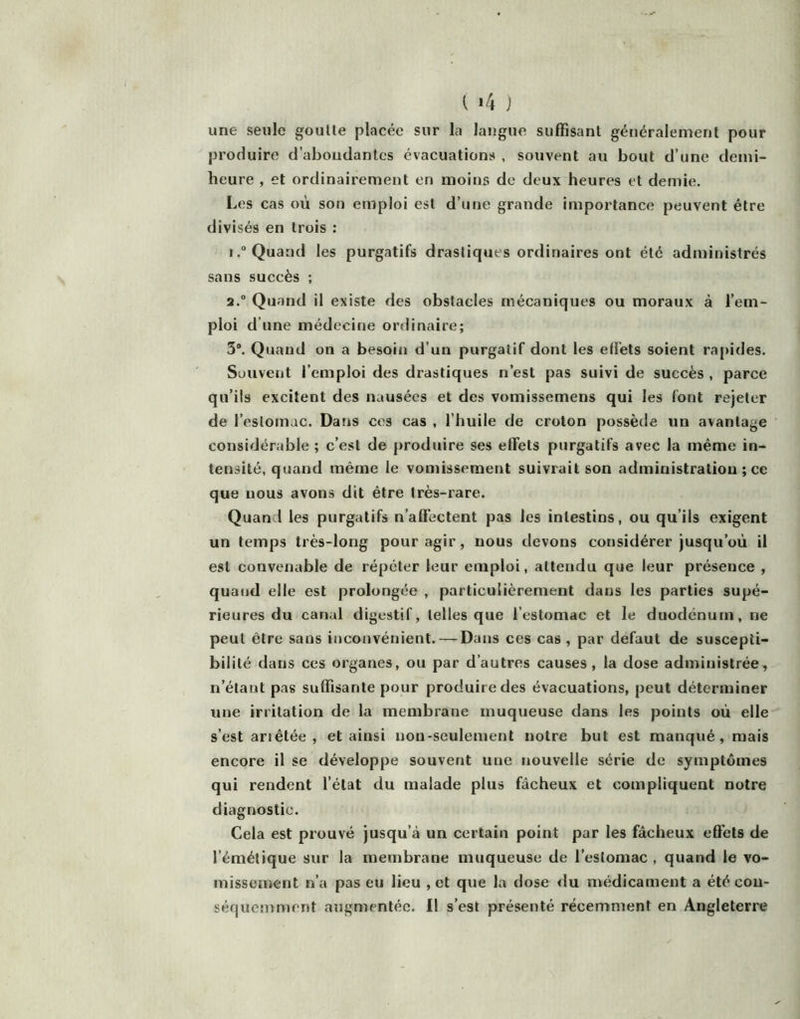 { >4 } une seule goutte placée sur la langue suffisant généralement pour produire d’abondantes évacuations , souvent au bout d’une demi- heure , et ordinairement en moins de deux heures et demie. Les cas où son emploi est d’une grande importance peuvent être divisés en trois ; • .“Quand les purgatifs drastiques ordinaires ont été administrés sans succès ; 2.“ Quand il existe des obstacles mécaniques ou moraux à l’em- ploi d’une médecine ordinaire; 3. Quand on a besoin d’un purgatif dont les effets soient ra[)ides. Souvent l’emploi des drastiques n’est pas suivi de succès , parce qu’ils excitent des nausées et des vomissemens qui les font rejeter de l’estomac. Dans ces cas , l’huile de croton possède un avantage considérable ; c’est de produire ses effets purgatifs avec la même in- tensité, quand même le vomissement suivrait son administration ; ce que nous avons dit être très-rare. Quand les purgatifs n’affectent pas les intestins, ou qu’ils exigent un temps très-long pour agir, nous devons considérer jusqu’où il est convenable de répéter leur emploi, attendu que leur présence , quand elle est prolongée , particulièrement dans les parties supé- rieures du canal digestif, telles que l’estomac et le duodénum, ne peut être sans inconvénient. — Dans ces cas , par defaut de suscepti- bilité dans ces organes, ou par d’autres causes, la dose administrée, n’étant pas suffisante pour produire des évacuations, peut déterminer une irritation de la membrane muqueuse dans les points où elle s’est artêtée , et ainsi non-seulement notre but est manqué, mais encore il se développe souvent une nouvelle série de symptômes qui rendent l’état du malade plus fâcheux et compliquent notre diagnostic. Cela est prouvé jusqu’à un certain point par les fâcheux effets de l’émétique sur la membrane muqueuse de l’estomac , quand le vo- missement n’a pas eu lieu , et que la dose du médicament a été con- séquemment augmentée. Il s’est présenté récemment en Angleterre