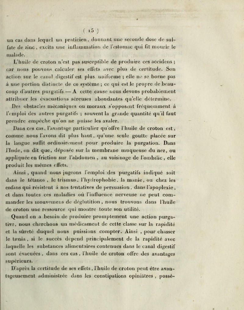 un cas clans lequel un praticien, donnant une seconde dose de sul- fate de zinc, excita une inflammation de IVstomuc qui fit mourir le malade. L’huile de croton n’est pas susceptible de |)roduire ces accidens ; c;ar nous pouvoiis calculer ses effets avec plus de certitude. Son action sur le canal digestif est plus uniforme ; elle ne se borne pas à une portion distincte de ce système; ce qui est le pro[)re de beau- coup d’autres purgatifs — A cette cause nous devons probabiement attribuer les évacuations séreuses abondantes qu’elle détermine. Des obstacles mécaniques ou moraux s’opposent fréquemment à l’( niploi des autres purgatifs ; souvent la grande quantité qu’il faut prendre empêche qu’on ne puisse les avaler. Dans ces cas, l’avantage particulier qu’otfre l’huile de croton est, comme nous l’avons dit plus haut, cju’une seule goutte placée sur la langue suffît ordinairement pour produire la purgation. Dans l’Jnde, on dit que, déposée sur la membrane muqueuse du nez, ou appliquée en friction sur l’abdomen , au voisinage de l’ombilic, elle produit les mêmes effets. .4insi , quand nous jugeons l’emploi des purgatifs indiqué soit dans le tétanos , le trismus. l’hydrophobie, la manie, ou chez les enfans qui résistent à nos tentatives de persuasion. dans l’apoplexie , et dans toutes ces maladies où l’influence nerveuse ne peut eom- mander les inouvemens de déglutition , nous trouvons dans l’huile de croton une ressource qui montre toute son utilité. Quand on a besoin de produire promptement une action purga- tive, nous cherchons un médicament de cette classe sur la rapidité et la sûreté duquel nous puissions compter. Ainsi , pour chasser le tænia , si le succès dépend principalement de la rapidité avec laquelle les substances alimentaires contenues dans le canal digestif sont évacuées , dans ces cas , l’huile de croton offre des avantages supérieurs. D’après la certitude de ses effets, l’huile de croton peut être avan- togeusement administrée dans les constipations opiniâtres , possé-