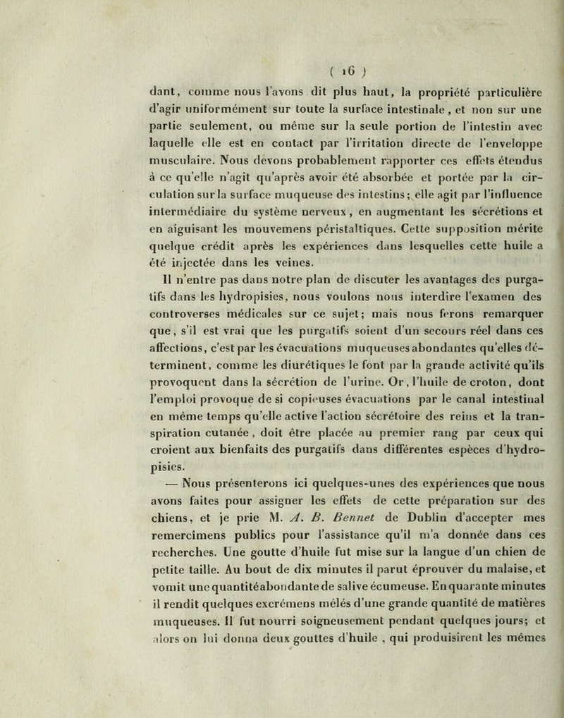clant, comme nous l’avons dit plus haut, la propriété particulière d’agir uniformément sur toute la surface intestinale, et non sur une partie seulement, ou même sur la seule portion de l’intestin avec laquelle elle est en contact par l’irritation directe de l’enveloppe musculaire. Nous devons probablement rapporter ces effets étendus à ce qu’elle n’agit qu’après avoir été absorbée et portée par la cir- culation sur la surface muqueuse des intestins; elle agit par l’influence intermédiaire du système nerveux, en augmentant les sécrétions et en aiguisant les mouvemens péristaltiques. Cette supposition mérite quelque crédit après les expériences dans lesquelles cette huile a été injectée dans les veines. Il n’entre pas dans notre plan de discuter les avantages des purga- tifs dans les bydropisies, nous voulons nous interdire l’examen des controverses médicales sur ce sujet; mais nous ferons remarquer que, s’il est vrai que les purgatifs soient d’un secours réel dans ces affections, c’est par les évacuations muqueusesabondantes qu’elles dé- terminent, comme les diurétiques le font par la grande activité qu’ils provoquent dans la sécrétion de l’urine. Or, l’huile de croton, dont l’emploi provoque de si copic'uses évacuations par le canal intestinal en même temps qu’elle active l’action sécrétoire des reins et la tran- spiration cutanée , doit être placée au premier rang par ceux qui croient aux bienfaits des purgatifs dans différentes espèces d’hydro- pisies. — Nous présenterons ici quelques-unes des expériences que nous avons faites pour assigner les effets de cette préparation sur des chiens, et je prie M. A. B. Bennet de Dublin d’accepter mes remercîmens publics pour l’assistance qu’il m’a donnée dans ces recherches. Une goutte d’huile fut mise sur la langue d’un chien de petite taille. Au bout de dix minutes il parut éprouver du malaise, et vomit unequantitéabondantede salive écumeuse. En quarante minutes il rendit quelques excrémens mêlés d’une grande quantité de matières muqueuses. Il fut nourri soigneusement pendant quelques jours; et alors on lui donna deux gouttes d’huile , qui produisirent les mêmes