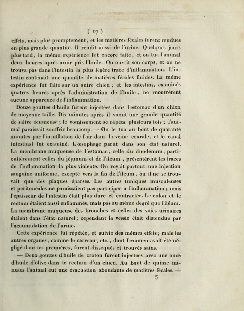 effets, mais plus promptement, et les matières fécales furent rendues en plus grande quantité. Il rendit aussi de l’urine. Quelques jours plus tard , la même expérience fut encore faite, et on tua l’animal deux heures après avoir pris l’huile. On ouvrit son corps, et on ne trouva pas dans l’intestin la plus légère trace d’inflammation. L’in- testin contenait une quantité de matières fécales fluides. La même expérience fut faite sur un autre chien ; et les intestins, examinés quatres heures après l’administration de l’huile , ne montrèrent aucune apparence de l’inflammation. Douze gouttes d’huile furent injectées dans l’estomac d’un chien de moyenne taille. Dix minutes après il vomit une grande quantité de salive écumeuse ; le vonvissement se répéta plusieurs fois ; l’ani- mal paraissait souffrir beaucoup. — On le tua au bout de quarante minutes par l’insufflation de l’air dans la veine crurale, et le canal intestinal fut examiné. L’œsophage parut dans sou état naturel. La membrane muqueuse de l’estomac, celle du duodénum, parti- culièrement celles du jéjunum et de l’iléuni , présentèrent les traces de l’inflammation la plus violente. On voyait partout une injection sanguine uniforme, excepté vers la fin de l’iléum , où il ne se trou- vait que des plaques éparses. Les autres tuniques musculeuses et péritonéales ne paraissaient pas participer à l'inflammation ; mais l’épaisseur de l’intestin était plus dure et contractée. Le colon et le rectum étaient aussi enflammés, mais pas au même degré que l’iléum. La membrane muqueuse des bronches et celles des voies urinaires étaient dans l’état naturel; cependant la vessie était distendue par l’accumulation de l’urine. Cette expérience fut répétée, et suivie des mêmes effets; mais les autres organes, comme le cerveau, etc., dont l’examen avait été né- gligé dans les premières, furent disséqués et trouvés sains. — Deux gouttes d huile de croton furent injectées avec une once d’huile d’olive dans le rectum d’un chien. Au bout de quinze mi- nutes l’animai eut une évacuation abondante de matières fécales. — 3