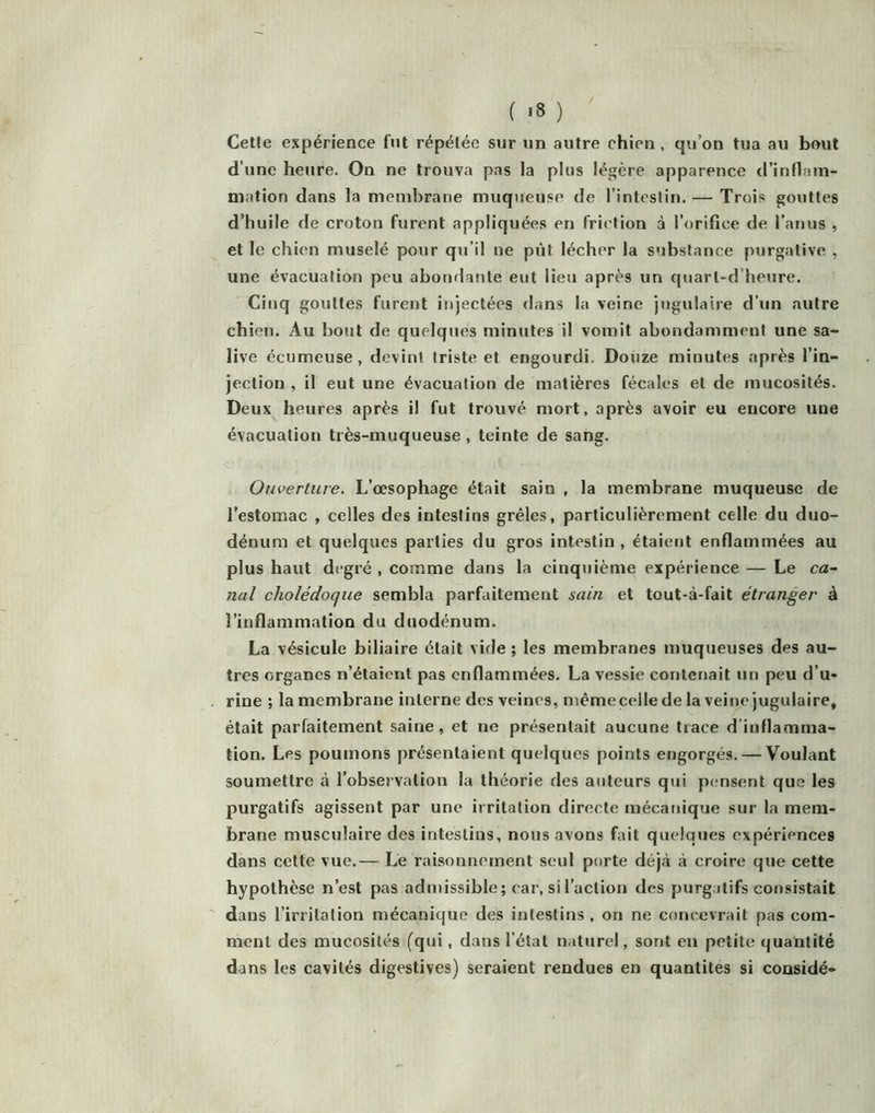 Cette expérience fut répétée sur un autre chien , qu’on tua au bout d’une heure. On ne trouva pas la plus légère apparence trinflam- niation dans la membrane muqueuse de l’intestin. — Trois gouttes d’huile de croton furent appliquées en friction à l’orifice de l’anus , et le chien muselé pour qu’il ne put lécher la substance purgative , une évacuation peu abondante eut lieu après un quart-d’heure. Cinq gouttes furent injectées dans la veine jugulaire d’un autre chien. Au bout de quelques minutes il vomit abondamment une sa- live écumeuse, devint triste et engourdi. Douze minutes après l’in- jection , il eut une évacuation de matières fécales et de mucosités. Deux heures après il fut trouvé mort, après avoir eu encore une évacuation très-muqueuse, teinte de sang. Ouverture. L’œsophage était sain , la membrane muqueuse de l’estomac , celles des intestins grêles, particulièrement celle du duo- dénum et quelques parties du gros intestin , étaient enflammées au plus haut degré , comme dans la cinquième expérience — Le ca~ nul cholédoque sembla parfaitement sain et tout-à-fait étranger à l’inflammation du duodénum. La vésicule biliaire était vide ; les membranes muqueuses des au- tres organes n’étaient pas enflammées. La vessie contenait un peu d’u- rine ; la membrane interne des veines, mémecellede la veine jugulaire, était parfaitement saine, et ne présentait aucune tiace d’inflamma- tion. Les poumons présentaient quelques points engorgés. — Voulant soumettre à l’observation la théorie des auteurs qui pensent que les purgatifs agissent par une irritation directe mécanique sur la mem- brane musculaire des intestins, nous avons fait quelques expériences dans cette vue.— Le raisonnement seul porte déjà à croire que cette hypothèse n’est pas admissible; car, si l’action des purg.jlifs consistait dans l’irritation mécanique des intestins, on ne concevrait pas com- ment des mucosités (qui, dans l’état naturel, sont en petite quantité dans les cavités digestives) seraient rendues en quantités si considé-