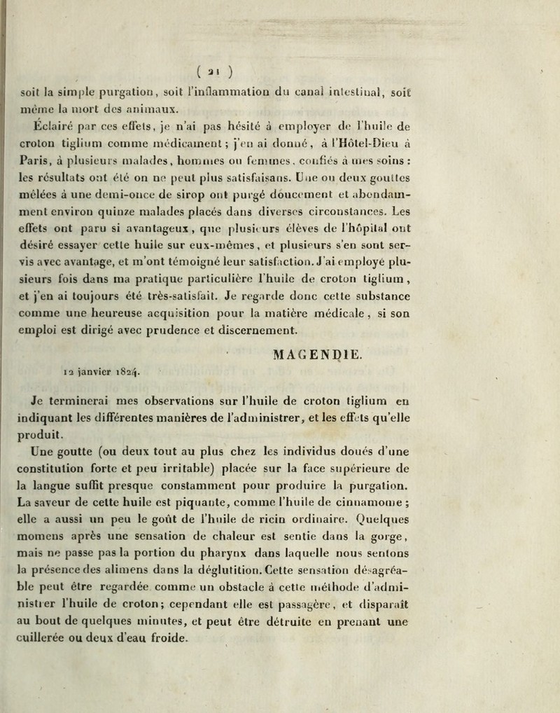 ( ) soit la simple purgation, soit l’inflammaliou du canal intestinal, soit même la mort des animaux. Eclairé par ces efl’ets, je n’ai pas hésité à employer de l’huile de croton tiglium comme médicament; j’en ai donné, à l’Hôtel-Dieu à Paris, à plusieurs malades, hommes on femmes, confiés à mes soins: les résultats ont été on no peut pins satisfaisans. Eue ou deux gouttes I mêlées à une demi-once de sirop ont purgé doucement et abondam- I ment environ quinze malades placés dans diverses circonstances. Les effets ont paru si avantageux, que plusieurs élèves de l’hopilal ont ! désiré essayer cette huile sur eux-mêmes, et plusieurs s’en sont ser- vis avec avantage, et m’ont témoigné leur satisfaction. J’ai employé plu- I sieurs fois dans ma pratique particulière l’huile de croton tiglium , I et j’en ai toujours été très-satisfait. Je regarde donc cette substance i comme une heureuse acquisition pour la matière médicale, si son I emploi est dirigé avec prudence et discernement. 1 MAGENDIE. la janvier 1824. Je terminerai mes observations sur l’huile de croton tiglium en indiquant les différentes manières de l’administrer, et les efifets qu’elle produit. Une goutte (ou deux tout au plus chez les individus doués d’une constitution forte et peu irritable) placée sur la face supérieure de la langue sufHt presque constamment pour produire la purgation. La saveur de cette huile est piquante, comme l’huile de cinnamome ; elle a aussi un peu le goût de l’huile de ricin ordinaire. Quelques momens après une sensation de chaleur est sentie dans la gorge, mais ne passe pas la portion du pharynx dans laquelle nous sentons la présence des alimens dans la déglutition. Cette sensation désagréa- ble peut être regardée comme un obstacle à cette méthode d’admi- nistier l’huile de croton; cependant elle est passagère, et disparaît au bout de quelques minutes, et peut être détruite en prenant une cuillerée ou deux d’eau froide.