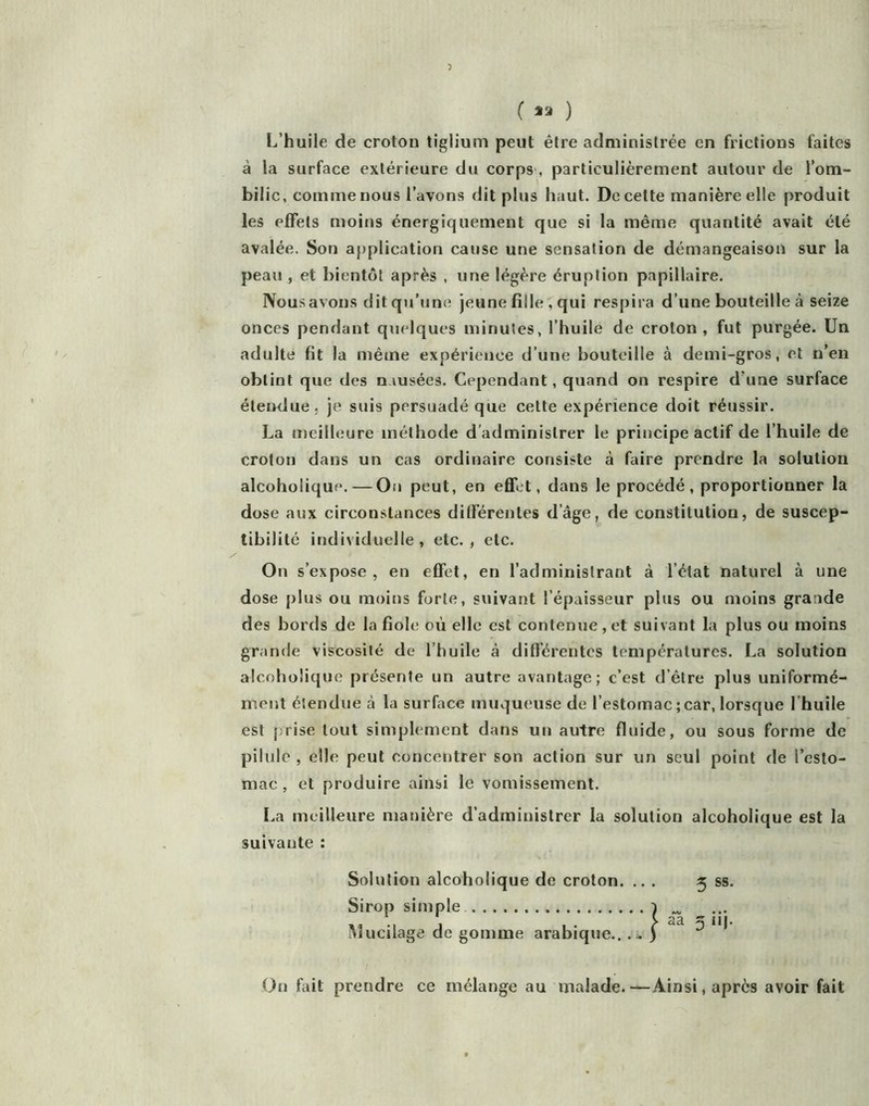 ( *3 ) L’huile de croton tiglium peut être administrée en frictions faites à la surface extérieure du corps , particulièrement autour de l’om- bilic, comme nous l’avons dit plus haut. De cette manière elle produit les effets moins énergiquement que si la même quantité avait été avalée. Son aj)plication cause une sensation de démangeaison sur la peau , et bientôt après , une légère éruption papillaire. Nousavons dit qu’une jeune fille , qui respira d’une bouteille à seize onces pendant quelques minutes, l’huile de croton, fut purgée. Un adulte fit la même expérience d’une bouteille à demi-gros, et n’en obtint que des nausées. Cependant, quand on respire d’une surface életHlue, je suis persuadé que cette expérience doit réussir. La meilleure méthode d’administrer le principe actif de l’huile de croton dans un cas ordinaire consiste à faire prendre la solution alcoholique. — On peut, en effet, dans le procédé, proportionner la dose aux circonstances différentes d’âge, de constitution, de suscep- tibilité individuelle, etc., etc. On s’expose, en effet, en l’administrant à l’état naturel à une dose plus ou moins forte, suivant l’épaisseur plus ou moins grande des bords de la fiole où elle est contenue , et suivant la plus ou moins grande viscosité de l’huile à différentes températures. La solution alcoholique présente un autre avantage; c’est d’être plus uniformé- ment étendue à la surface muqueuse de l’estomac ; car, lorsque l’huile est [;rise tout simplement dans un autre fluide, ou sous forme de pilule , elle peut concentrer son action sur un seul point de l’esto- mac , et produire ainsi le vomissement. La meilleure manière d’administrer la solution alcoholique est la suivante : Solution alcoholique de croton. ... 3 ss. Sirop simple Mucilage de gomme arabique...- l Ou fait prendre ce mélange au malade.—Ainsi, après avoir fait 5 “I-