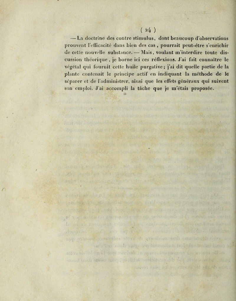 — La doctrine des contre stimulus, dont beaucoup d’observations prouvent rrfficacité dans bien des cas , pourrait peut-être s’enrichir de celie nouvelle substance. — Mais, voulant m’interdire toute dis- cussion théorif|ue , je borne ici ces réflexions. J’ai fait connaître le végétal qui fournit cette huile purgative; j’ai dit quelle partie de la plante contenait le principe actif en indiquant la méthode de le séparer et de l’administrer, ainsi que les elFets généraux qui suivent son emploi. J’ai accompli la tâche que je m’étais proposée.