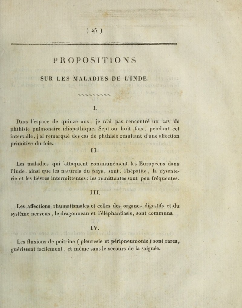 V R O P O S l T l O N 8 SUR LES MALADIES DE L’INDE. I. Dans l’espace de quinze ans , je n’ai pas rencontré ün cas de phthisie pulmonaire idiopathique. Sept ou huit fois , pend int cet intervalle, j’ai remarqué des cas de phthisie résultant d’uiie affection primitive du foie. ■ IL Les maladies qui attaquent communément les Européens dans l’Inde, ainsi que les naturels du pays, sont, l’hépatite, la dysente- rie et les fièvres intermittentes: les rémittentes sont peu fréquentes. III. Les affections rhumatismales et celles des organes digestifs et du système nerveux, le dragonneau et l’éléphantiasis, sont communs. IV. Les fluxions de poitrine ( pleurésie et péripneumonie) sont rares, guérissent facilement, et même sans le secours de la saignée.