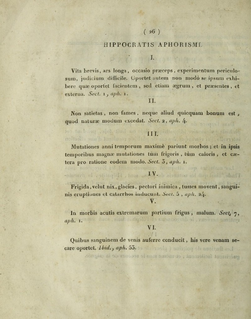 ( ^6 ) HIPPOCRATIS APHORlSMf. I. Vita brevis, ars longa, occasio præceps , experim^^ntum periculo- suin, juclicium difficile. Cporlet auteni non modo se ipsum exhi- bere quæ oportet lacientem , sed ctiam aegrum , et præsentes , et exlerna. Sect. aph. i. IL Non satietas , non famés , neque aliud quicquam bonum est , quod naluræ modum excédât. Sect. 2, aph. l\. III.  Miitationes anni temporum maximè pariunt morbos ; et in ipsis temporibus magnæ mutationes tùm frigoris , tùm caloris , et cae- tera pro ralione eodeni modo. Aec/. 3, aph. 1. IV. Frigida,velut nix,glacies, pectori inimica , tusses movent, sangui- nis erupliones et catarrhos iuducunt. Seci. 5 , aph. 2l\. V. • ' In morbis acutis exlremarum partiuni frigus , malum. Sect^ 7, aph. 1, ■' VI. Quibus sanguinem de venis auferre conducit, his vere venam se- care oportet. Ibid.y aph. 53. it
