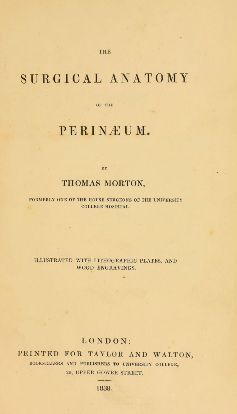 THE SURGICAL ANATOMY OF THE PERINEUM. BY THOMAS MORTON, FORMERLY ONE OP THE HOUSE SURGEONS OF THE UNIVERSITY COLLEGE HOSPITAL. ILLUSTRATED WITH LITHOGRAPHIC PLATES, AND WOOD ENGRAVINGS. LONDON- PRINTED FOR TAYLOR AND WALTON, BOOKSELLERS AND PUBLISHERS TO UNIVERSITY COLLEGE, 28, UPPER GOWER STREET. 1838.