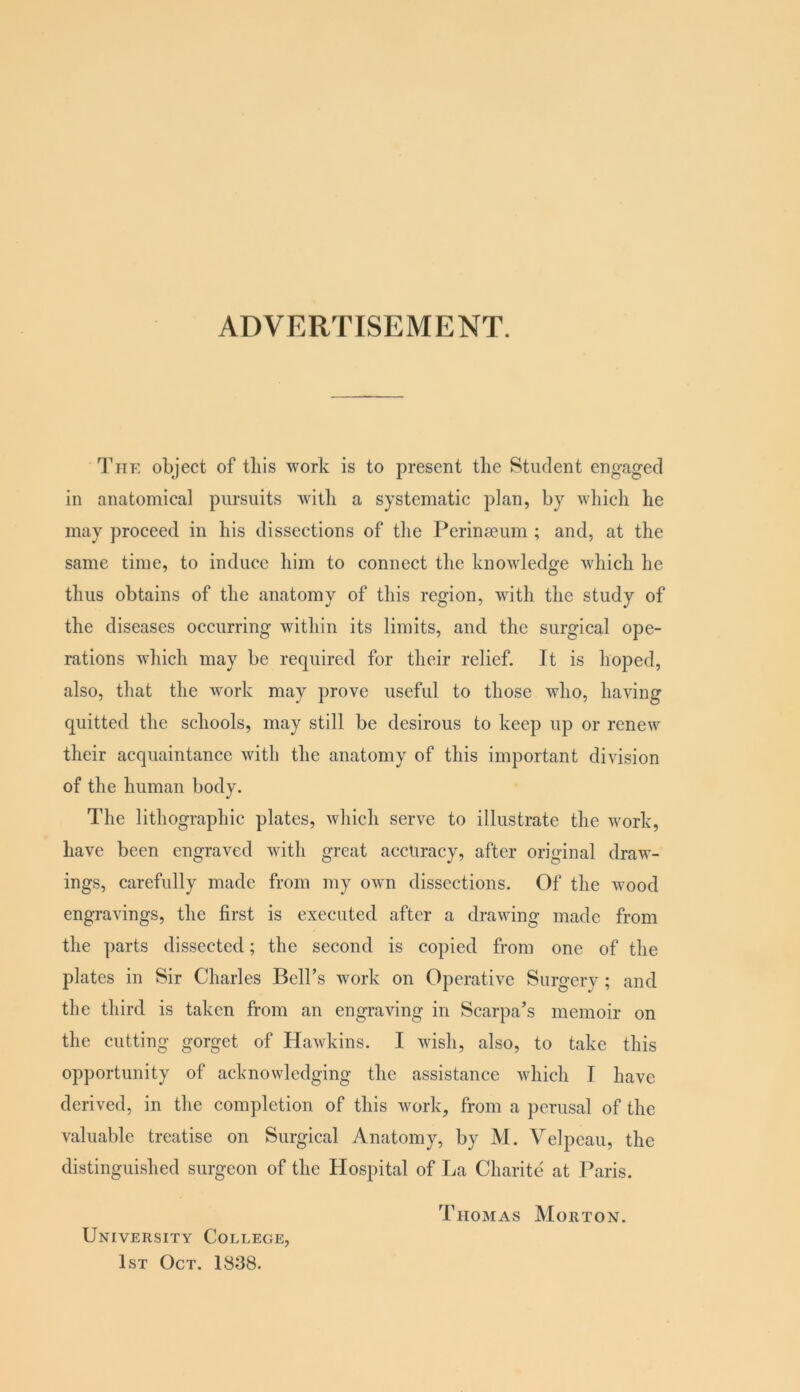 ADVERTISEMENT. I’liE object of tins work is to present the Student engaged in anatomical pursuits Avitli a systematic plan, by which he may proceed in his dissections of the Perinseum ; and, at the same time, to induce him to connect the knowledge which he thus obtains of the anatomy of this region, with the study of the diseases occurring within its limits, and the surgical ope- rations which may be required for their relief. It is hoped, also, that the Avork may prove useful to those Avho, having quitted the schools, may still be desirous to keep up or renew their acquaintance Avith the anatomy of this important division of the human body. The lithographic plates, Avhich serve to illustrate the Avork, have been engraved Avith great accuracy, after original draw- ings, carefully made from my OAvn dissections. Of the wood engravings, the first is executed after a draAving made from the parts dissected; the second is copied from one of the plates in Sir Charles Bell’s Avork on Operati\’'e Surgery; and the third is taken from an engraving in Scarpa’s memoir on the cutting gorget of HaAvkins. I Avish, also, to take this opportunity of acknoAvledging the assistance Avhich I have derived, in the completion of this Avork, from a perusal of the valuable treatise on Surgical Anatomy, by M. Velpeau, the distinguished surgeon of the Hospital of La Charite at Paris. Thomas Morton. University College, 1st Oct. 1838.