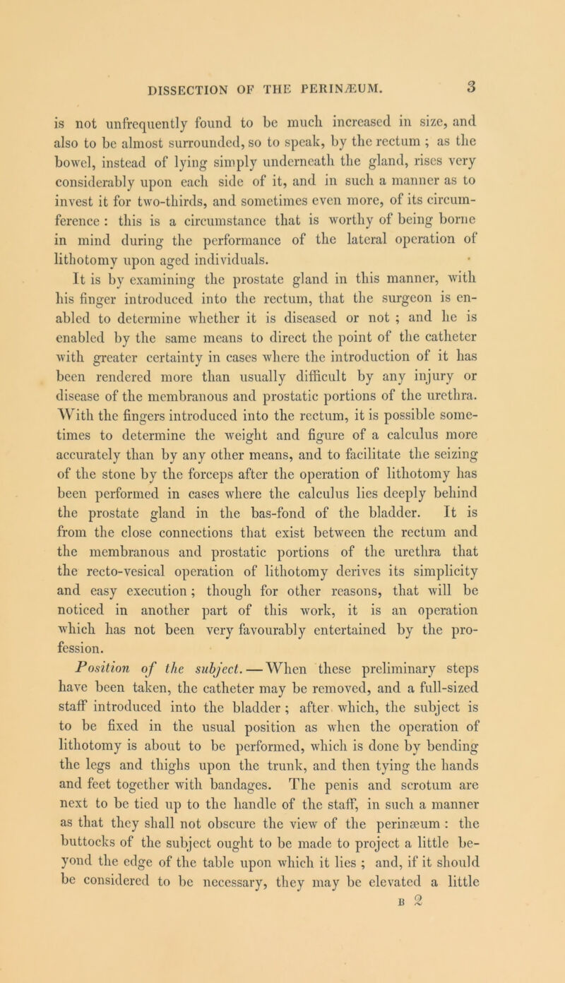 is not iinfrcquently found to be miicli increased in size, and also to be almost suiTOunded, so to speak, by the rectum ; as tlie bowel, instead of lying simply underneath the gland, rises very considerably upon each side of it, and in such a manner as to invest it for two-thirds, and sometimes even more, of its circum- ference : this is a circumstance that is worthy of being borne in mind during the performance of the lateral operation of lithotomy upon aged individuals. It is by examining the prostate gland in this manner, with his finger introduced into the rectum, that the surgeon is en- abled to determine whether it is diseased or not ; and he is enabled by the same means to direct the point of the catheter with greater certainty in cases where the introduction of it has been rendered more than usually difficult by any injury or disease of the membranous and prostatic portions of the urethra. With the fingers introduced into the rectum, it is possible some- times to determine the weight and fisfure of a calculus more accurately than by any other means, and to facilitate the seizing of the stone by the forceps after the operation of lithotomy has been performed in cases where the calculus lies deeply behind the prostate gland in the bas-fond of the bladder. It is from the close connections that exist between the rectum and the membranous and prostatic portions of the urethra that the recto-vesical operation of lithotomy derives its simplicity and easy execution; though for other reasons, that will be noticed in another part of this work, it is an operation which has not been very favourably entertained by the pro- fession. Position of the subject. — When these preliminary steps have been taken, the catheter may be removed, and a full-sized staff introduced into the bladder; after which, the subject is to be fixed in the usual position as when the operation of lithotomy is about to be performed, which is done by bending the legs and thighs upon the trunk, and then tying the hands and feet together with bandages. The penis and scrotum are next to be tied up to the handle of the staff, in such a manner as that they shall not obscure the view of the perinseum : the buttocks of the subject ought to be made to project a little be- yond the edge of the table upon which it lies ; and, if it should be considered to be necessary, they may be elevated a little u 2