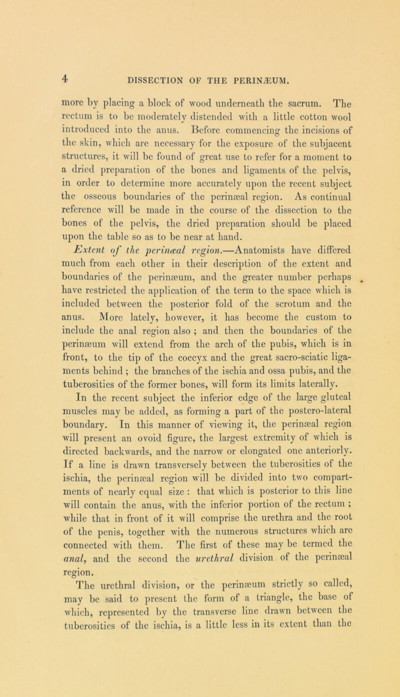 more by placing a block of wood imderneatli the sacrum. The rectum is to be moderately distended with a little cotton wool introduced into the anus. Before commencing the incisions of the skin, which are necessary for the exposure of the subjacent structures, it will be found of great use to refer for a moment to a dried preparation of the bones and ligaments of the pelvis, in order to determine more accurately upon the recent subject the osseous boundaries of the perinoeal region. As continual reference will be made in the course of the dissection to the bones of the pelvis, the dried preparation should be placed upon the table so as to be near at hand. Extent of the perincEal region.—Anatomists have differed much from each other in their description of the extent and boundaries of the perinseum, and the greater number perhaps have restricted the application of the term to the space which is included between the posterior fold of the scrotum and the anus. More lately, however, it has become the custom to include the anal region also ; and then the boundaries of the perinaeum will extend from the arch of the pubis, which is in front, to the tip of the coccyx and the great sacro-sciatic liga- ments behind ; the branches of the ischia and ossa pubis, and the tuberosities of the former bones, will form its limits laterally. In the recent subject the inferior edge of the large gluteal muscles may be added, as forming a part of the postero-lateral boundary. In this manner of viewing it, the perinseal region will present an ovoid figure, the largest extremity of which is directed backwards, and the narrow or elongated one anteriorly. If a line is drawn transversely between the tuberosities of the ischia, the perinseal region will be divided into two compart- ments of nearly equal size : that which is posterior to this line will contain the anus, with the inferior portion of the rectum ; while that in front of it will comprise the urethra and the root of the penis, together with the numerous structures which arc connected with them. The first of these may be termed the anal, and the second the urethral division of the perinaeal region. The urethral division, or the perinseum strictly so called, may be said to present the form of a triangle, the base of which, represented by the transverse line drawn between the tuberosities of the ischia, is a little less in its extent than the