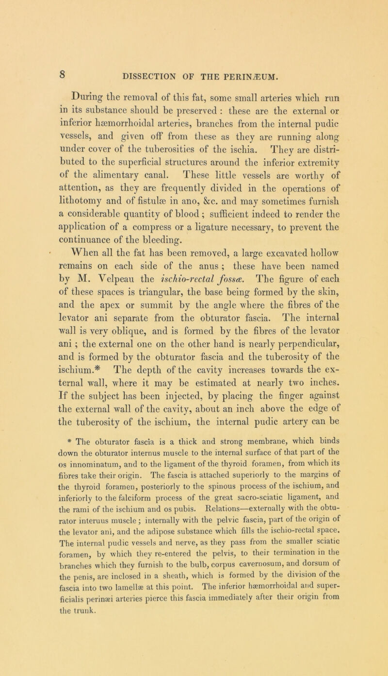 During the removal of this fat, some small arteries which run in its substance should be preserved : these are the external or inferior hsemorrhoidal arteries, branches from the internal pudic vessels, and given off from these as they are running along under cover of the tuberosities of the ischia. They are distri- buted to the superficial structures around the inferior extremity of the alimentary canal. These little vessels are worthy of attention, as they are frequently divided in the operations of lithotomy and of fistulse in ano, &c. and may sometimes furnish a considerable quantity of blood; sufficient indeed to render the application of a compress or a ligature necessary, to prevent the continuance of the bleeding. When all the fat has been removed, a large excavated hollow remains on each side of the anus ; these have been named by M. Velpeau the ischio-rectal fossae. The figure of each of these spaces is triangular, the base being formed by the skin, and the apex or summit by the angle where the fibres of the levator ani separate from the obturator fascia. The internal wall is very oblique, and is formed by the fibres of the levator ani ; the external one on the other hand is nearly perpendicular, and is formed by the obturator fascia and the tuberosity of the ischium.^ The depth of the cavity increases towards the ex- ternal wall, where it may be estimated at nearly two inches. If the subject has been injected, by placing the finger against the external wall of the cavity, about an inch above the edge of the tuberosity of the ischium, the internal pudic artery can be * The obturator fascia is a thick and strong membrane, which binds down the obturator internus muscle to the internal surface of that part of the os innominatum, and to the ligament of the thyroid foramen, from which its fibres take their origin. The fascia is attached superiorly to the margins of the thyroid foramen, posteriorly to the spinous process of the ischium, and inferiorly to the falciform process of the great sacro-sciatic ligament, and the rami of the ischium and os pubis. Relations—externally with the obtu- rator interuus muscle ; internally with the pelvic fascia, part of the origin of the levator ani, and the adipose substance which fills the ischio-rectal space. The internal pudic vessels and nerve, as they pass from the smaller sciatic foramen, by which they re-entered the pelvis, to their termination in the branches which they furnish to the bulb, corpus cavernosum, and dorsum of the penis, are inclosed in a sheath, which is formed by the division of the fascia into two lamellae at this point. The inferior heemorrhoidal and super- ficialis perinaei arteries pierce this fascia immediately after their origin from the trunk.