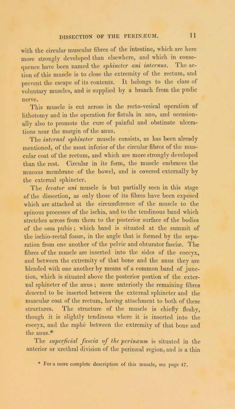with the circular muscular fibres of the intestine, which are here more strongly developed than elsewhere, and which in conse- quence have been named the sphijicter ani internus. The ac- tion of this muscle is to close the extremity of the rectum, and prevent the escape of its contents. It belongs to the class of voluntary muscles, and is supplied by a branch from the pudic nei’ve. This muscle is cut across in the recto-vesical operation of lithotomy and in the operation for fistula in ano, and occasion- ally also to promote the cure of painful and obstinate ulcera- tions near the margin of the anus. The internal sphincter muscle consists, as has been already mentioned, of the most inferior of the circular fibres of the mus- cular coat of the rectum, and which are more strongly developed than the rest. Circular in its form, the muscle embraces the mucous membrane of the bowel, and is covered externally by the external sphincter. The levator ani muscle is but partially seen in this stage of the dissection, as only those of its fibres have been exposed which are attached at the circumference of the muscle to the spinous processes of the ischia, and to the tendinous band which stretches across from them to the posterior surface of the bodies of the ossa pubis ; which band is situated at the summit of the ischio-rectal fossae, in the angle that is formed by the sepa- ration from one another of the pelvic and obturator fasciae. The fibres of the muscle are inserted into the sides of the cocevx, and between the extremity of that bone and the anus they are blended with one another by means of a common band of junc- tion, which is situated above the posterior portion of the exter- nal sphincter of the anus ; more anteriorly the remaining fibres descend to be inserted between the external sphincter and the muscular coat of the rectum, having attachment to both of these structures. The structure of the muscle is chiefly fleshy, though it is slightly tendinous where it is inserted into the coccyx, and the raphe between the extremity of that bone and the anus.* The superficial fascia of the perinceum is situated in the anterior or urethral division of the perinseal region, and is a thin * For a more complete description of this muscle, see page 47.