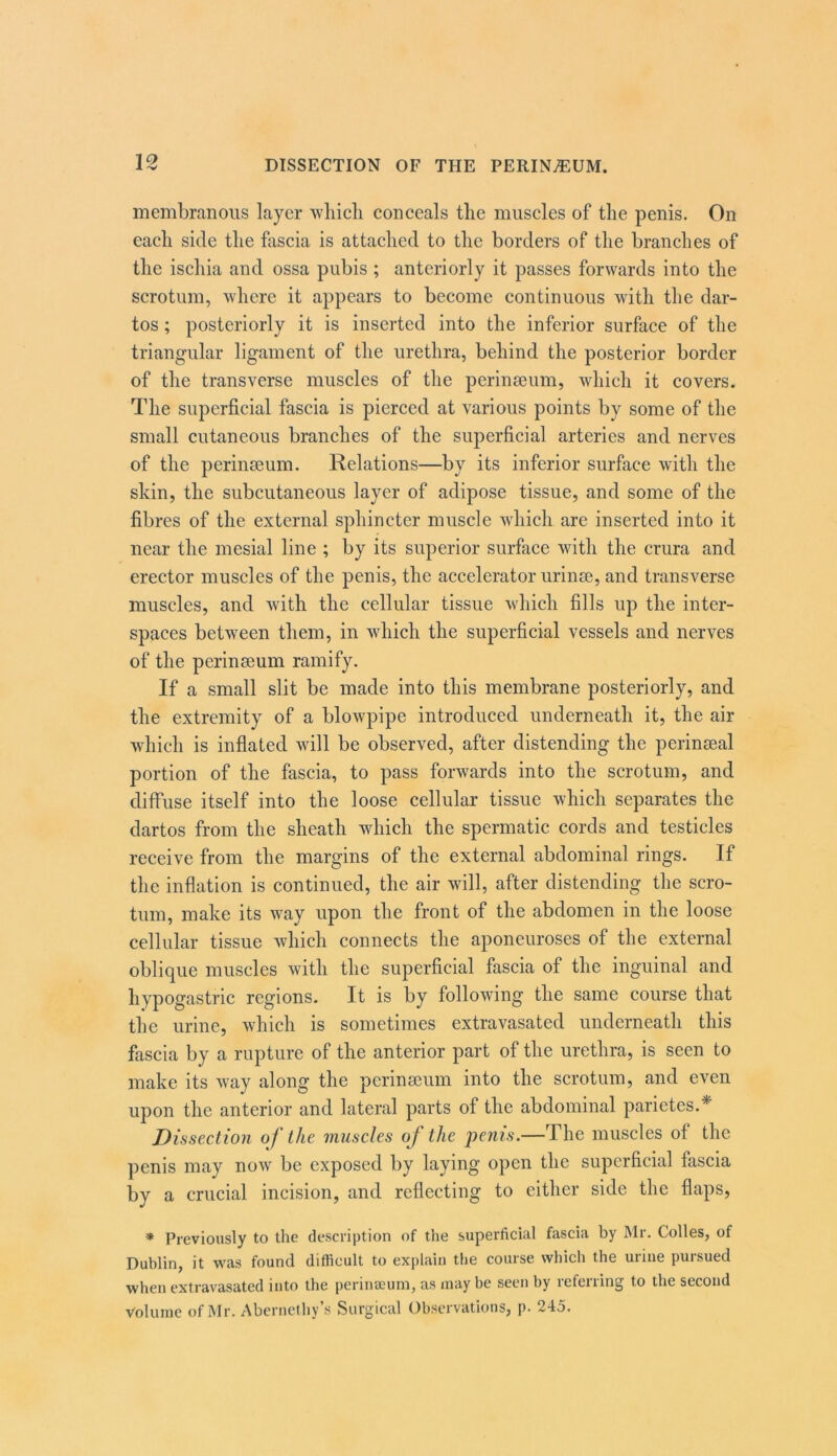 membranous layer wliicb conceals the muscles of the penis. On each side the fascia is attached to the borders of the branches of the ischia and ossa pubis ; anteriorly it passes forwards into the scrotum, where it appears to become continuous with the dar- tos; posteriorly it is inserted into the inferior surface of the triangular ligament of the urethra, behind the posterior border of the transverse muscles of the perineeum, which it covers. The superficial fascia is pierced at various points by some of the small cutaneous branches of the superficial arteries and nerves of the perinseum. Relations—by its inferior surface with the skin, the subcutaneous layer of adipose tissue, and some of the fibres of the external sphincter muscle which are inserted into it near the mesial line ; by its superior surface with the crura and erector muscles of the penis, the accelerator urinre, and transverse muscles, and with the cellular tissue which fills up the inter- spaces between them, in which the superficial vessels and nerves of the perinseum ramify. If a small slit be made into this membrane posteriorly, and the extremity of a blowpipe introduced underneath it, the air which is inflated will be observed, after distending the perinseal portion of the fascia, to pass forwards into the scrotum, and diffuse itself into the loose cellular tissue which separates the dartos from the sheath which the spermatic cords and testicles receive from the margins of the external abdominal rings. If the inflation is continued, the air will, after distending the scro- tum, make its way upon the front of the abdomen in the loose cellular tissue which connects the aponeuroses of the external oblique muscles with the superficial fascia of the inguinal and hypogastric regions. It is by following the same course that the urine, which is sometimes extravasated underneath this fascia by a rupture of the anterior part of the urethra, is seen to make its way along the perinseum into the scrotum, and even upon the anterior and lateral parts of the abdominal parietes.* Dissection of the muscles of the penis.—The muscles of the penis may now be exposed by laying open the superficial fascia by a crucial incision, and reflecting to either side the flaps, * Previously to the description of the superficial fascia by Mr. Colles, of Dublin, it was found difficult to explain the course which the urine pursued when extravasated into the perinaeum, as may be seen by referring to the second Volume of IMr. Abernethy s Surgical Observations, p. 245.