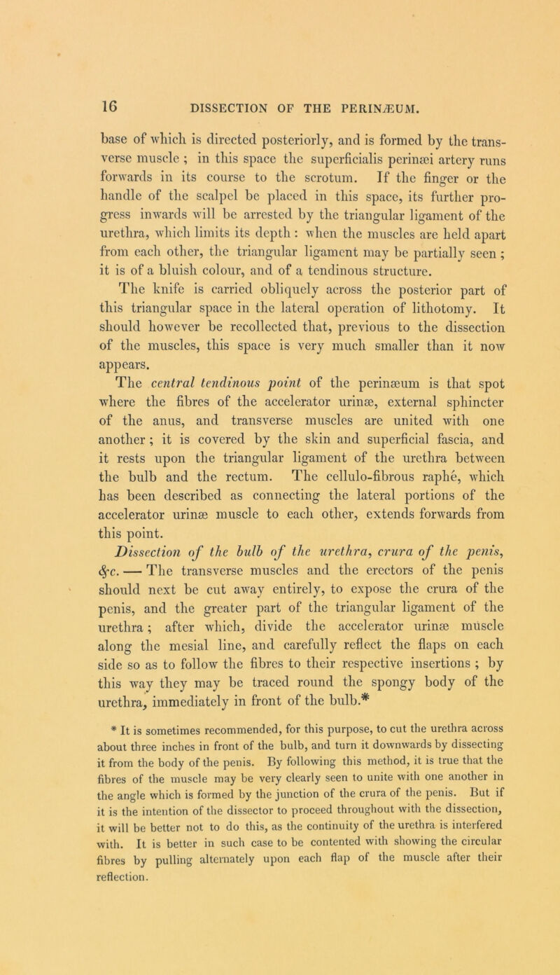 base of which is directed posteriorly, and is formed by the trans- verse muscle ; in this space the siiperficialis perinsei artery runs forwards in its course to the scrotum. If the finger or the handle of the scalpel be placed in this space, its further pro- gress inwards will be arrested by the triangular ligament of the urethra, which limits its depth : when the muscles are held apart from each other, the triangular ligament may be partially seen; it is of a bluish colour, and of a tendinous structure. The knife is carried obliquely across the posterior part of this triangular space in the lateral operation of lithotomy. It should however be recollected that, previous to the dissection of the muscles, this space is very much smaller than it now appears. The central tendinous point of the perinseum is that spot where the fibres of the accelerator urinse, external sphincter of the anus, and transverse muscles are united with one another ; it is covered by the skin and superficial fascia, and it rests upon the triangular ligament of the urethra between the bulb and the rectum. The cellulo-fibrous raphe, which has been described as connecting the lateral portions of the accelerator urinse muscle to each other, extends forwards from this point. Dissection of the bulb of the urethra, crura of the penis, <^c. — The transverse muscles and the erectors of the penis should next be cut away entirely, to expose the crura of the penis, and the greater part of the triangular ligament of the urethra; after which, divide the accelerator urinse muscle along the mesial line, and carefully reflect the flaps on each side so as to follow the fibres to their respective insertions ; by this way they may be traced round the spongy body of the urethra, immediately in front of the bulb.* * It is sometimes recommended, for this purpose, to cut the urethra across about three inches in front of the bulb, and turn it downwards by dissecting it from the body of the penis. By following this method, it is true that the fibres of the muscle may be very clearly seen to unite with one another in the angle which is formed by the junction of the crura of the penis. But if it is the intention of the dissector to proceed throughout with the dissection, it will be better not to do this, as the continuity of the urethra is interfered with. It is better in such case to be contented with showing the circular fibres by pulling alternately upon each flap of the muscle after their reflection.