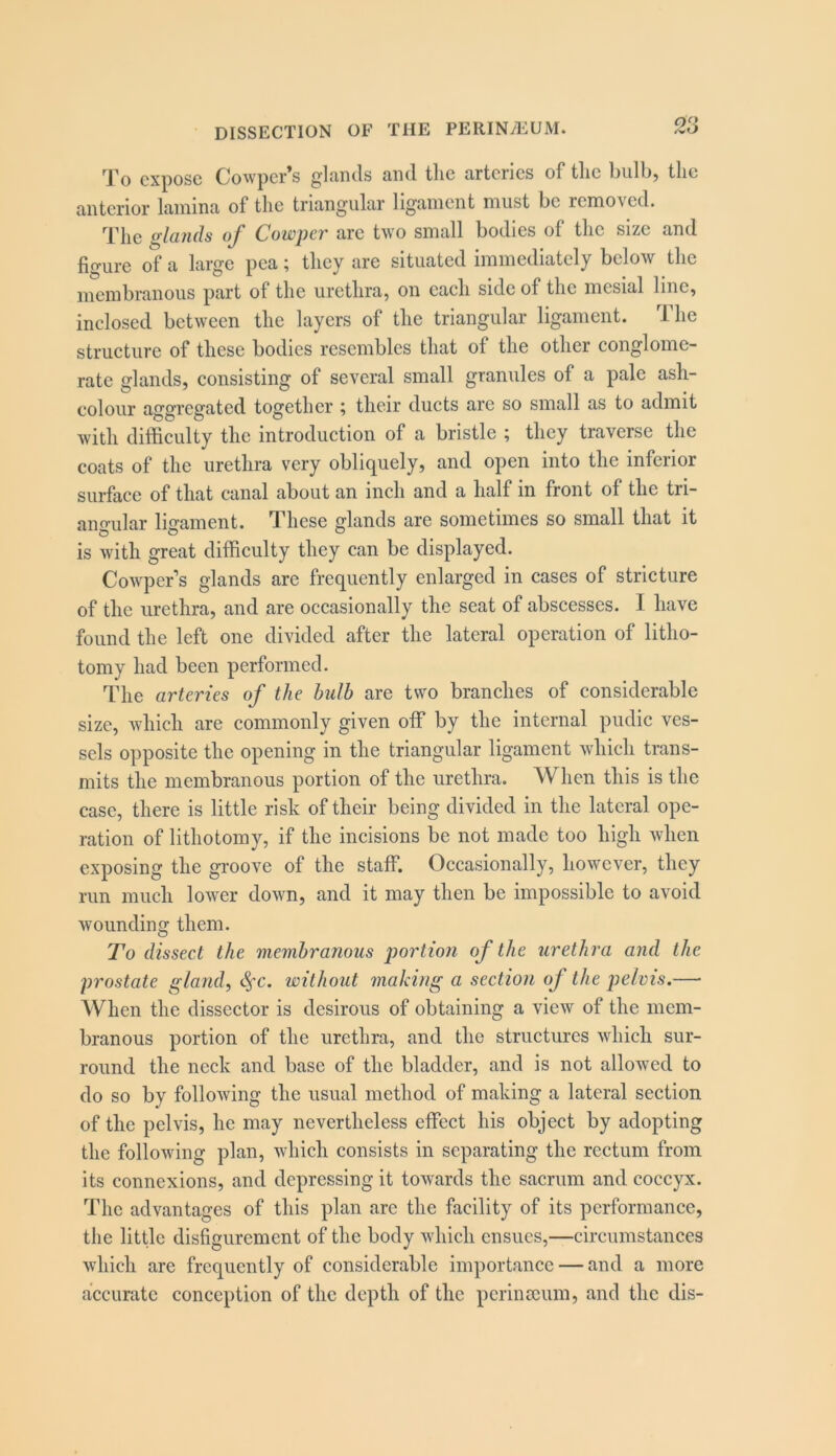 To expose Cowper’s glands and tlie arteries of tlic bulb, the anterior lamina of the triangular ligament must be removed. The glands of Cowper are two small bodies of tlic size and figure of a large pea; they are situated immediately below the membranous part of the urethra, on each side of the mesial line, inclosed between the layers of the triangular ligament. The structure of these bodies resembles that of the other conglome- rate glands, consisting of several small granules of a pale ash- colour aggregated together ^ their ducts arc so small as to admit with difficulty the introduction of a bristle ; they traverse the coats of the urethra very obliquely, and open into the inferior surface of that canal about an inch and a half in front of the tri- aimular ligament. These glands are sometimes so small that it is with great difficulty they can be displayed. Cowper’s glands are frequently enlarged in cases of stricture of the urethra, and are occasionally the seat of abscesses. I have found the left one divided after the lateral operation of litho- tomy had been performed. The arteries of the bulb are two branches of considerable size, which are commonly given off by the internal pudic ves- sels opposite the opening in the triangular ligament which trans- mits the membranous portion of the urethra. When this is the case, there is little risk of their being divided in the lateral ope- ration of lithotomy, if the incisions be not made too high when exposing the groove of the staff. Occasionally, however, they run much low'er down, and it may then be impossible to avoid wounding them. To dissect the membranous portion of the urethra and the prostate gland, c^c. without making a section of the pelvis.—■ When the dissector is desirous of obtaining a view of the mem- branous portion of the urethra, and the structures which sur- round the neck and base of the bladder, and is not allowed to do so by following the usual method of making a lateral section of the pelvis, he may nevertheless effect his object by adopting the following plan, which consists in separating the rectum from its connexions, and depressing it towards the sacrum and coccyx. The advantages of this plan are the facility of its performance, the little disfigurement of the body which ensues,—circumstances which are frequently of considerable importance — and a more accurate conception of the depth of the perimeum, and the dis-