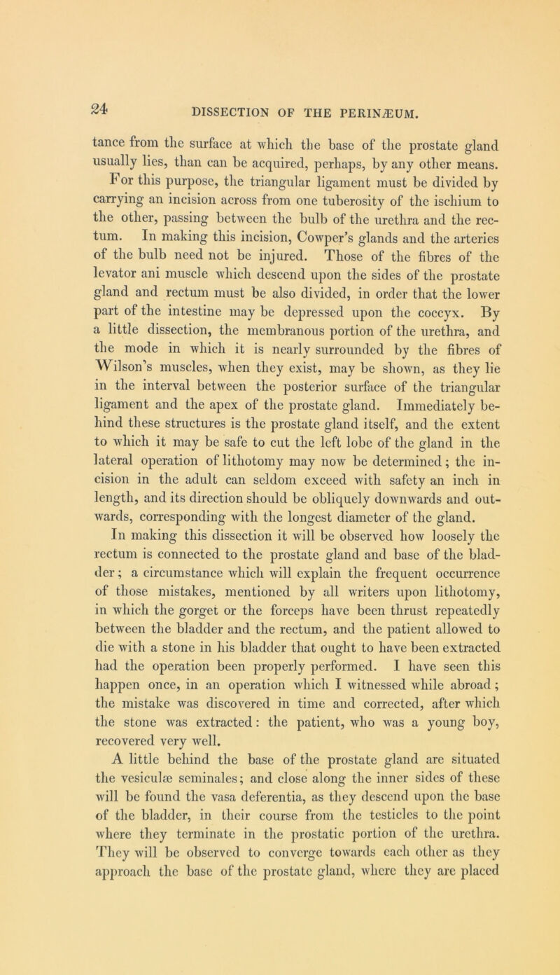 tance from tlie surface at 'vvliidi the base of the prostate gland usually lies, than can be acquired, perhaps, by any other means. 4 or this purpose, the triangular ligament must be divided by carrying an incision across from one tuberosity of the ischium to the other, passing between tlie bulb of the urethra and the rec- tum. In making this incision, Cowper’s glands and the arteries of the bulb need not be injured. Those of the fibres of the levator ani muscle which descend upon the sides of the prostate gland and rectum must be also divided, in order that tlie lower part of the intestine may be depressed upon the coccyx. By a little dissection, the membranous portion of the urethra, and the mode in which it is nearly surrounded by the fibres of Wilson’s muscles, when they exist, may be shown, as they lie in the interval between the posterior surface of the triangular ligament and the apex of the prostate gland. Immediately be- hind these structures is the prostate gland itself, and the extent to which it may be safe to cut the left lobe of the gland in the lateral operation of lithotomy may now be determined; the in- cision in the adult can seldom exceed with safety an inch in length, and its direction should be obliquely downwards and out- wards, corresponding with the longest diameter of the gland. In making this dissection it will be observed how loosely the rectum is connected to the prostate gland and base of the blad- der ; a circumstance which will explain the frequent occurrence of those mistakes, mentioned by all writers upon lithotomy, in which the gorget or the forceps have been thrust repeatedly between the bladder and the rectum, and the patient allowed to die with a stone in his bladder that ought to have been extracted had the operation been properly performed. I have seen this happen once, in an operation which I witnessed while abroad; the mistake was discovered in time and corrected, after which the stone was extracted: the patient, who was a young boy, recovered very well. A little behind the base of the prostate gland are situated the vesiculse seminales; and close along the inner sides of these will be found the vasa deferentia, as they descend upon the base of the bladder, in their course from the testicles to the point where they terminate in the prostatic portion of the urethra. They will be observed to converge towards each other as they approach the base of the prostate gland, where they are placed