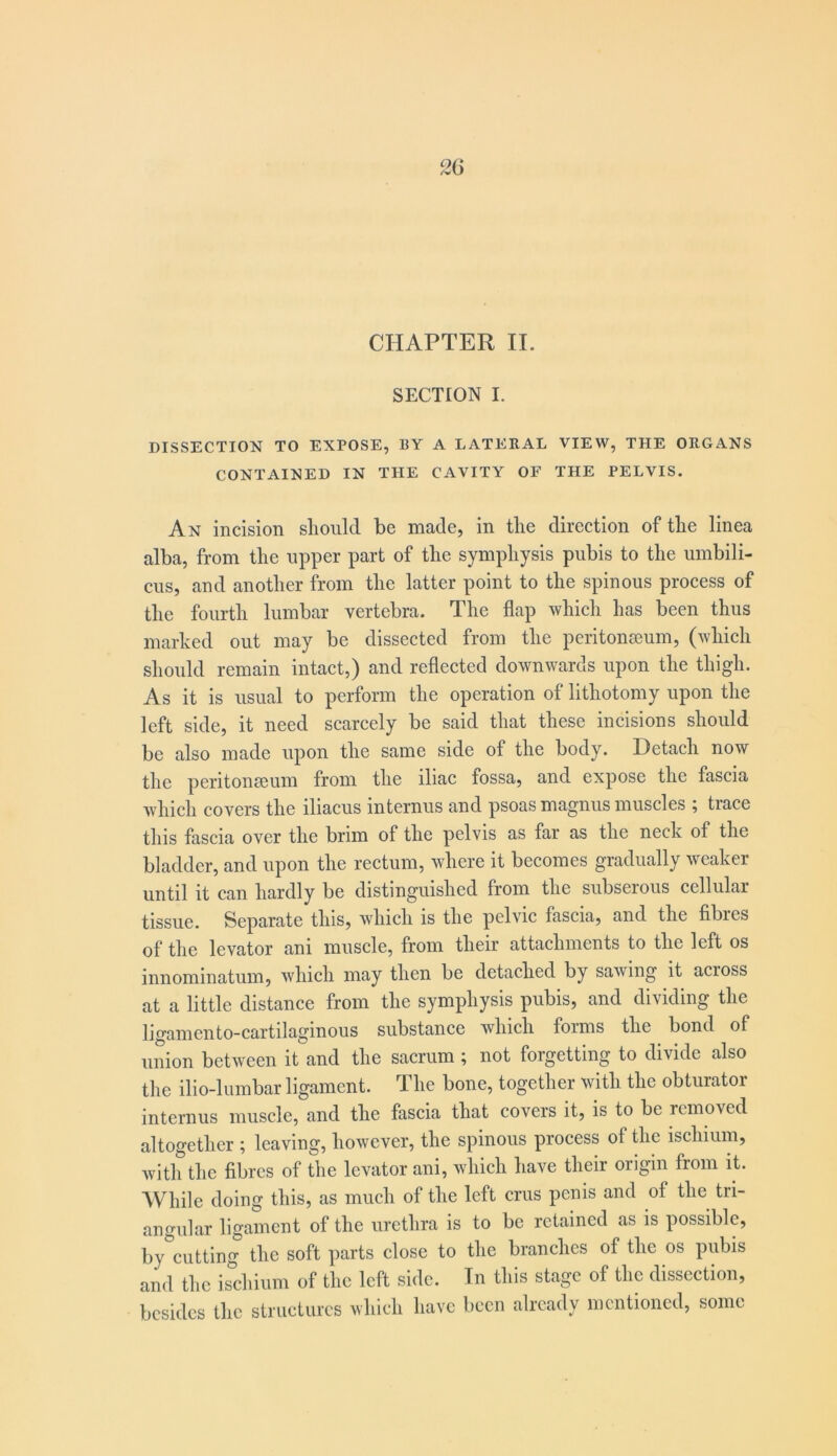 CHAPTER II. SECTION I. DISSECTION TO EXPOSE, BY A LATERAL VIEW, THE ORGANS CONTAINED IN THE CAVITY OF THE PELVIS. An incision should be made, in the direction of the linea alba, from the upper part of the symphysis pubis to the umbili- cus, and another from the latter point to the spinous process of the fourth lumbar vertebra. The flap which has been thus marked out may be dissected from the peritonseum, (which should remain intact,) and reflected downwards upon the thigh. As it is usual to perform the operation of lithotomy upon the left side, it need scarcely be said that these incisions should be also made upon the same side of the body. Detach now the peritonseum from the iliac fossa, and expose the fascia which covers the iliacus internus and psoas magnus muscles ; trace this fascia over the brim of the pelvis as far as the neck of the bladder, and upon the rectum, where it becomes gradually weaker until it can hardly be distinguished from the subserous cellular tissue. Separate this, which is the pelvic fascia, and the fibres of the levator ani muscle, from their attachments to the left os innominatum, which may then be detached by sawing it across at a little distance from the symphysis pubis, and dividing the ligamento-cartilaginous substance which forms the bond of union between it and the sacrum ; not forgetting to divide also the ilio-lumbar ligament. The bone, together with the obturator internus muscle, and the fascia that covers it, is to be removed altogether ; leaving, however, the spinous process of Uie ischium, with the fibres of the levator ani, which have their origin from it. While doing this, as much of the left crus penis and of the tri- angular ligament of the urethra is to be retained as is possible, by cutting the soft parts close to the branches of the os pubis and the ischium of the left side. In this stage of the dissection, besides the structures which have been already mentioned, some