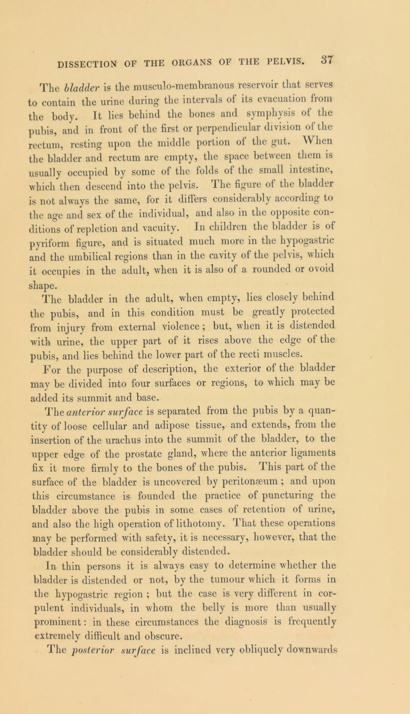 The bladder is tlic musculo-membranoiis reservoir that serves to contain the urine during the intervals of its evacuation fioni the body. It lies behind the bones and symphysis of the pubis, and in front of the first or perpendicular division of the rectuni, resting upon the middle portion of the gut. AVlien the bladder and rectum are empty, the space between them is usually occupied by some of the folds of the small intestine, which then descend into the pelvis. T. he figure of the bladder is not always the same, for it differs considerably according to the age and sex of the individual, and also in the opposite con- ditions of repletion and vacuity. In children the bladdei is of pyriform figure, and is situated much more in the hypogastiic and the umbilical regions than in the cavity of the pelvis, which it occupies in the adult, when it is also of a rounded or ovoid shape. The bladder in the adult, when empty, lies closely behind the pubis, and in this condition must be greatly protected from injury from external violence ^ but, when it is distended with urine, the upper part of it rises above the edge of the pubis, and lies behind the lower part of the recti muscles. For the purpose of description, the exterior of the bladder may be divided into four surfaces or regions, to which may be added its summit and base. anterior surf ace is separated from the pubis by a quan- tity of loose cellular and adipose tissue, and extends, from the insertion of the urachus into the summit of the bladder, to the upper edge of the prostate gland, where the anterior ligaments fix it more firmly to the bones of the pubis. This part of the surface of the bladder is uncovered by peritonseum ; and upon this circumstance is founded the practice of puncturing the bladder above the pubis in some cases of retention of urine, and also the high operation of lithotomy. That these operations may be performed with safety, it is necessary, however, that the bladder should be considerably distended. In thin persons it is always easy to determine whether the bladder is distended or not, by the tumour which it forms in the hypogastric region ; but the case is very different in cor- pulent individuals, in whom the belly is more than usually prominent: in these circumstances the diagnosis is frequently extremely difficult and obscure. The posterior siirface is inclined very obliquely downwards