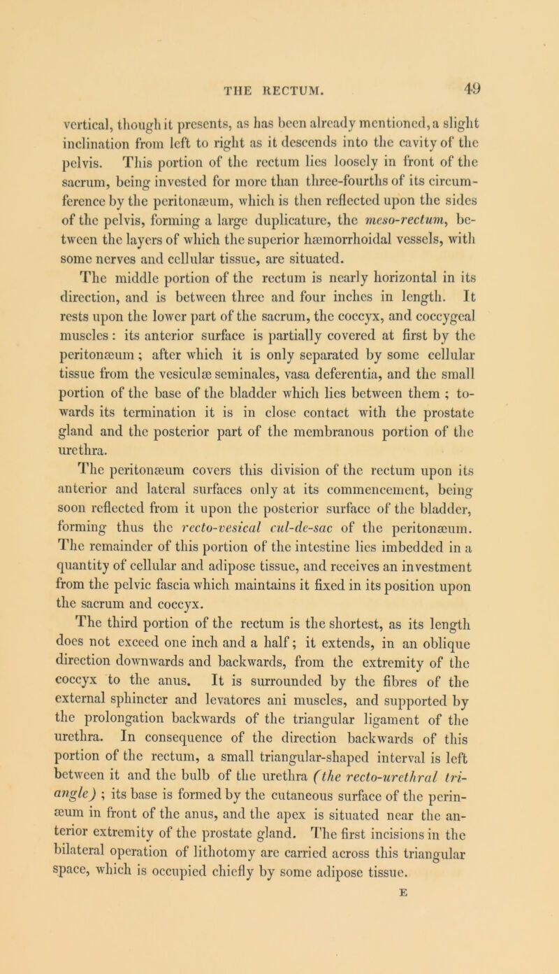 vertical, though it presents, as has been already mentioned, a slight inclination from left to right as it descends into the cavity of the pelvis. This portion of the rectum lies loosely in front of the sacrum, being invested for more than three-fourths of its circum- ference by the pcritonseuin, which is then reflected upon the sides of the pelvis, forming a large duplicature, the meso-rectum^ be- tween the layers of which the superior haemorrhoidal vessels, with some nerves and cellular tissue, are situated. The middle portion of the rectum is nearly horizontal in its direction, and is between three and four inches in length. It rests upon the lower part of the sacrum, the coccyx, and coccygeal muscles: its anterior surface is partially covered at first by the peritonseum; after which it is only separated by some cellular tissue from the vesiculee seminales, vasa deferentia, and the small portion of the base of the bladder which lies between them ; to- wards its termination it is in close contact with the prostate gland and the posterior part of the membranous portion of the urethra. The peritonceum covers this division of the rectum upon its anterior and lateral surfaces only at its commencement, being- soon reflected from it upon the posterior surface of the bladder, forming thus the recto-vesical cul-de-sac of the peritonaeum. The remainder of this portion of the intestine lies imbedded in a quantity of cellular and adipose tissue, and receives an investment from the pelvic fascia which maintains it fixed in its position upon the sacrum and coccyx. The third portion of the rectum is the shortest, as its length does not exceed one inch and a half; it extends, in an oblique direction downwards and backwards, from the extremity of the coccyx to the anus. It is surrounded by the fibres of the external sphincter and levatores ani muscles, and supported by the prolongation backwards of the triangular ligament of the urethra. In consequence of the direction backwards of this portion of the rectum, a small triangular-shaped interval is left between it and the bulb of the urethra (the recto-urethral tri- angle) ; its base is formed by the cutaneous surface of the perin- ecum in front of the anus, and the apex is situated near the an- terior extremity of the prostate gland. 4'he first incisions in the bilateral operation of lithotomy are carried across this triangular space, which is occupied chiefly by some adipose tissue. E