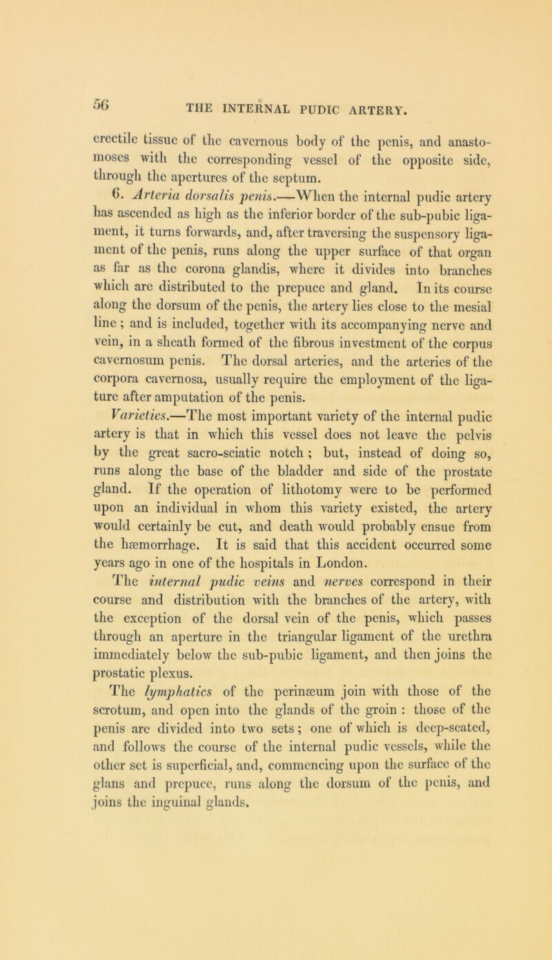 o(j erectile tissue of tlic cavernous body of the penis, and anasto- moses with the corresponding vessel of the opposite side, through the apertures of the septum. 6. Arteria dorsalis jyenis.—When the internal pudic artery has ascended as high as the inferior border of the sub-pubic liga- ment, it turns forwards, and, after traversing the suspensory liga- ment of the penis, runs along the upper surface of that organ as far as the corona glandis, where it divides into branches which are distributed to the prepuce and gland. In its course along the dorsum of the penis, the artery lies close to the mesial line; and is included, together with its accompanying nerve and vein, in a sheath fomied of the fibrous investment of the corpus cavernosum penis. The dorsal arteries, and the arteries of the corpora cavernosa, usually require the employment of the liga- ture after amputation of the penis. Varieties.—The most important variety of the internal pudic artery is that in which this vessel does not leave the pelvis by the great sacro-sciatic notch; but, instead of doing so, runs along the base of the bladder and side of the prostate gland. If the operation of lithotomy were to be performed upon an individual in whom this variety existed, the artery would certainly be cut, and death would probably ensue from the hsemorrhage. It is said that this accident occurred some years ago in one of the hospitals in London. The internal pudic veins and nerves correspond in their course and distribution with the branches of the artery, with the exception of the dorsal vein of the penis, which passes through an aperture in the triangular ligament of the urethra immediately below the sub-pubic ligament, and then joins the prostatic plexus. The lymphatics of the perinseum join with those of the scrotum, and open into the glands of the groin : those of the penis are divided into two sets; one of which is dcejvscated, and follows the course of the internal pudic vessels, while the other set is superficial, and, commencing upon the surface of the glans and prepuce, runs along the dorsum of the penis, and ,joins the inguinal glands.