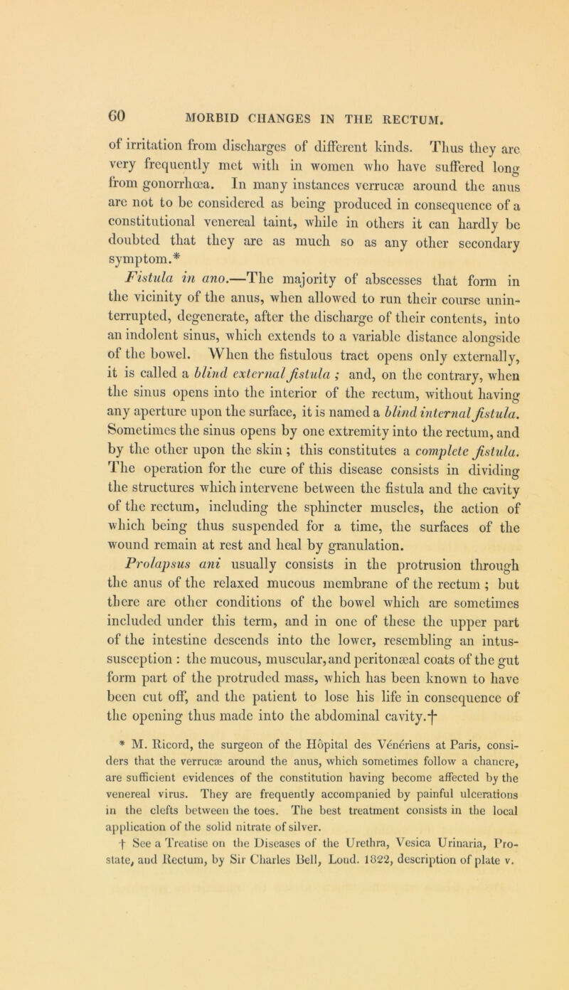 of irritation from cliscliargcs of different kinds. Tlius tliey are very frequently met witli in women who liave suffered long from gonorrlia'a. In many instances verruese around tlic anus are not to be considered as being produced in consequence of a constitutional venereal taint, wliile in others it can hardly be doubted that they are as much so as any other secondary symptom.* Fistula in ano.—The majority of abscesses that form in the vicinity of the anus, when allowed to run their course unin- terrupted, degenerate, after the discharge of their contents, into an indolent sinus, which extends to a variable distance alongside of the bowel. When the fistulous tract opens only externally, it is called a blind external Jislula ; and, on the contrary, when the sinus opens into the interior of the rectum, without having any aperture upon the surface, it is named a blind internal fistula. Sometimes the sinus opens by one extremity into the rectum, and by the other upon the skin ; this constitutes a complete fistula. The operation for the cure of this disease consists in dividing the structures which intervene between the fistula and the cavity of the rectum, including the sphincter muscles, the action of which being thus suspended for a time, the surfaces of the wound remain at rest and heal by granulation. Prolapsus ani usually consists in the protrusion through the anus of the relaxed mucous membrane of the rectum ; but there are other conditions of the bowel which are sometimes included under this term, and in one of these the upper part of the intestine descends into the lower, resembling an intus- susception : the mucous, muscular, and peritonseal coats of the gut form part of the protruded mass, which has been known to have been cut off, and the patient to lose his life in consequence of the opening thus made into the abdominal cavity, j* * M. Ricord, the surgeon of the Hopital des Veneriens at Paris, consi- ders that the verrucas around the anus, which sometimes follow a chancre, are sufficient evidences of the constitution having become affected b)^ the venereal virus. They are frequently accompanied by painful ulcerations in the clefts between the toes. The best treatment consists in the local ap|)lication of the solid nitrate of silver. t See a Treatise on the Diseases of the Urethra, Vesica Urinaria, Pro-