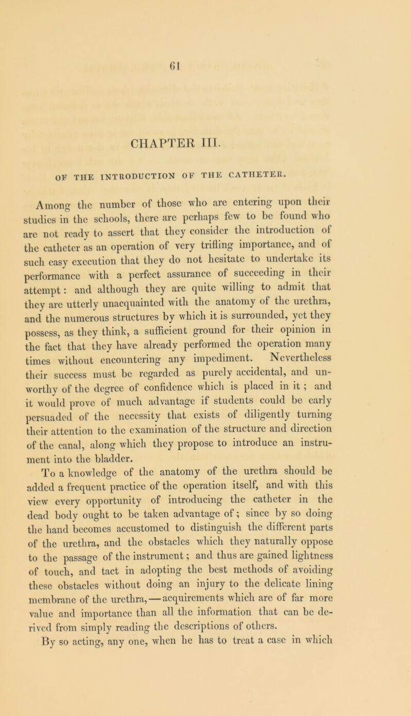 fil CHAPTER m. OF THE INTRODUCTION OF THE CATHETER. Among the number of those who are entering upon their studies in the schools, there arc perhaps few to be found who arc not ready to assert that they consider the introduction of the catheter as an operation of very trifling importance, and of such easy execution that they do not hesitate to undertake its performance with a perfect assurance of succeeding in their attempt: and although they are quite willing to admit that they arc utterly unacquainted with the anatomy of the urethra, and the numerous structures by which it is surrounded, yet they possess, as they think, a sufficient ground for thcii opinion in the fact that they have already performed the operation many times without encountering any impediment. Nevertheless their success must be regarded as purely accidental, and un- worthy of the degree of confidence which is placed in it, and it would prove of much advantage if students could be early persuaded of the necessity that exists of diligently turning their attention to the examination of the structure and direction of the canal, along which they propose to introduce an instru- ment into the bladder. To a knowledge of the anatomy of the urethra should be added a frequent practice of the operation itself, and with this view every opportunity of introducing the catheter in the dead body ought to be taken advantage of; since by so doing the hand becomes accustomed to distinguish the different parts of the urethra, and the obstacles which they naturally oppose to the passage of the instrument; and thus are gained lightness of touch, and tact in adopting the best methods of avoiding these obstacles without doing an injury to the delicate lining membrane of the urethra, — acquirements which are of far more value and importance than all the information that can be de- rived from simply reading the descriptions of others. By so acting, any one, when he has to treat a case in which