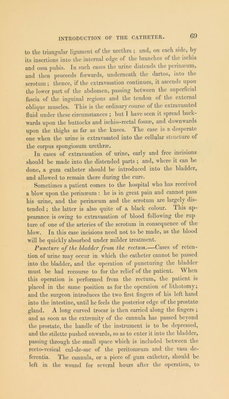 to the triangular ligament of the urethra; and, on each side, by its insertions into tlic internal edge of the branches of the ischia and ossa pubis. In such cases the urine distends the pciinmuin, and then proceeds forwards, underneath the dartos, into the scrotum ; thence, if the extravasation continues, it ascends upon the lower part of the abdomen, passing between the superficial fascia of the inguinal regions and the tendon of the external obli(]^ue muscles. This is the ordinary course of the extravasated fluid under these circumstances ; but I have seen it spread back- wards upon the buttocks and ischio-rectal fossae, and downwards upon the thighs as far as the knees. T- he case is a desperate one when the urine is extravasated into the cellular stiucture of the corpus spongiosum urethrae. In cases of extravasation of urine, early and free incisions should be made into the distended parts ; and, where it can be done, a gum catheter should be introduced into the bladder, and allowed to remain there during the cure. Sometimes a patient comes to the hospital who has received a blow upon the perinaeum : he is in great pain and cannot pass his urine, and the perinaeum and the scrotum are largely dis- tended ; the latter is also quite of a black colour. This ap- pearance is owing to extravasation of blood following the rup ture of one of the arteries of the scrotum in consequence of the blow. In this case incisions need not to be made, as the blood will be quickly absorbed under milder treatment. Puncture of the bladder from the rectum.—Cases of reten- tion of urine may occur in which the catheter cannot be passed into the bladder, and the operation of puncturing the bladder must be had recourse to for the relief of the patient. When this operation is performed from the rectum, the patient is placed in the same position as for the operation of lithotomy; and the surgeon introduces the two first fingers of his left hand into the intestine, until he feels the posterior edge of the prostate gland. A long curved trocar is then carried along the fingers ; and as soon as the extremity of the cannula has passed beyond the prostate, the handle of the instrument is to be depressed, and the stilette pushed onwards, so as to enter it into the bladder, passing through the small space which is included between the recto-vesical cul-de-sac of the peritonmum and the vasa de- ferentia. The cannula, or a piece of gum catheter, should be left in the wound for several hours after the operation, to