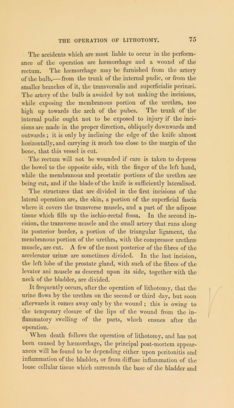 The accidents which are most liable to occur in the perform- ance of the operation are hfemorrhage and a wound of the rectum. The hsemorrhage may be furnished from the artery of the bulb,— from the trunk of the internal pudic, or from the smaller branches of it, the transversalis and superficialis perinsei. The artery of the bulb is avoided by not making the incisions, while exposing the membranous portion of the urethra, too high up towards the arch of the pubes. The trunk of the internal pudic ought not to be exposed to injury if the inci- sions are made in the proper direction, obliquely downw^ards and outwards; it is only by inclining the edge of the knife almost horizontally, and carrying it much too close to the margin of the bone, that this vessel is cut. The rectum will not be wounded if care is taken to depress the bowel to the opposite side, with the finger of the left hand, while the membranous and prostatic portions of the urethra are being cut, and if the blade of the knife is sufficiently lateralised. The structures that are divided in the first incisions of the lateral operation are, the skin, a portion of the superficial fascia where it covers the transverse muscle, and a part of the adipose tissue which fills up the ischio-rectal fossa. In the second in- cision, the transverse muscle and the small artery that runs along its posterior border, a portion of the triangular ligament, the membranous portion of the urethra, with the compressor urethrsc muscle, are cut. A few of the most posterior of the fibres of the accelerator urinse are sometimes divided. In the last incision, the left lobe of the prostate gland, with such of the fibres of the levator ani muscle as descend upon its side, together with the neck of the bladder, are divided. It frequently occurs, after the operation of lithotomy, that the urine fiows by the urethra on the second or third day, but soon afterwards it comes away only by the wound ; this is owing to the temporary closure of the lips of the wound from the in- fiammatory swelling of the parts, which ensues after the operation. When death follows the operation of lithotomy, and has not been caused by luemorrhage, the principal post-mortem appear- ances will bo found to be depending either upon peritonitis and inflammation of the bladder, or from diffuse inflammation of the loose cellular tissue which surrounds the base of the bladder and