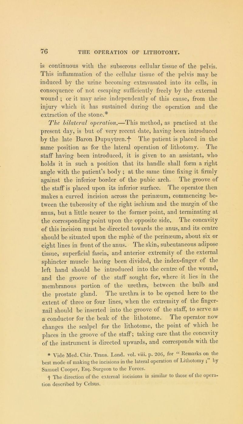 is continuous witli the subserous cellular tissue of the pelvis. This inflammation of the cellular tissue of the pelvis may be induced by the urine becoming extravasated into its cells, in consequence of not escaping sufficiently freely by the external wound ; or it may arise independently of this cause, from the injury which it has sustained during the operation and the extraction of the stone.* The hilateral operation.—This method, as practised at the present day, is but of very recent date, having been introduced by the late Baron Dupuytren.-f* The patient is placed in the same position as for the lateral operation of lithotomy. The staff having been introduced, it is given to an assistant, who holds it in such a position that its handle shall form a right angle with the patient’s body ; at the same time fixing it firmly against the inferior border of the pubic arch. The groove of the staff is placed upon its inferior surface. The operator then mates a curved incision across the perinaeum, commencing be- tween the tuberosity of the right ischium and the margin of the anus, but a little nearer to the former point, and terminating at the corresponding point upon the opposite side. The concavity of this incision must be directed towards the anus, and its centre should be situated upon the raphe of the perinaeum, about six or eight lines in front of the anus. The skin, subcutaneous adipose tissue, superficial fascia, and anterior extremity of the external sphincter muscle having been divided, the index-finger of the left hand should be introduced into the centre of the wound, and the groove of the staff sought for, where it lies in the membranous portion of the urethra, between the bulb and the prostate gland. The urethra is to be opened here to the extent of three or four lines, when the extremity of the finger- nail should be inserted into the groove of the staff, to serve as a conductor for the beak of the lithotome. The operator now changes the scalpel for the lithotome, the point of which he places in the groove of the staff; taking care that the concavity of the instrument is directed upwards, and corresponds with the ♦ Vide Med. Chir. Trans. Lend. vol. viii. p. 206, for “ Remarks on the best mode of making the incisions in the lateral operation of Lithotomy ; by Samuel Cooper, Esq. Surgeon to the Forces. t The direction of the external incisions is similar to those of the opera- tion described by Celsus.