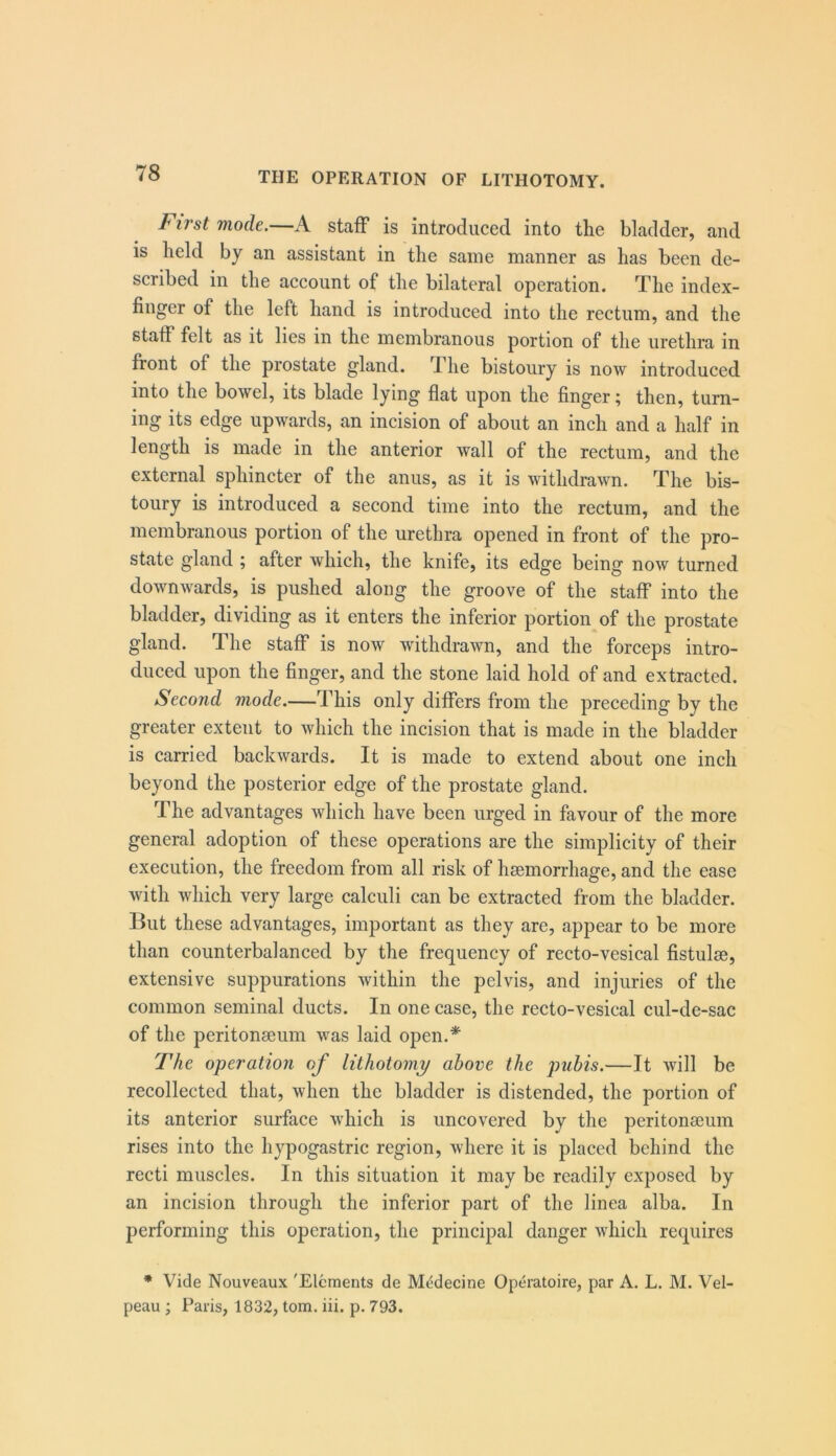 First mode.—A staff is introduced into the bladder, and is held by an assistant in the same manner as has been de- scribed in the account of the bilateral operation. The index- finger of the left hand is introduced into the rectum, and the staff felt as it lies in the membranous portion of the urethra in front of the prostate gland. The bistoury is now introduced into the bowel, its blade lying flat upon the finger; then, turn- ing its edge upwards, an incision of about an inch and a half in length is made in the anterior wall of the rectum, and the external sphincter of the anus, as it is withdrawn. The bis- toury is introduced a second time into the rectum, and the membranous portion of the urethra opened in front of the pro- state gland ; after which, the knife, its edge being now turned downwards, is pushed along the groove of the staff into the bladder, dividing as it enters the inferior portion of the prostate gland. The staff is now withdrawn, and the forceps intro- duced upon the finger, and the stone laid hold of and extracted. Second mode.—This only differs from the preceding by the greater extent to which the incision that is made in the bladder is carried backwards. It is made to extend about one inch beyond the posterior edge of the prostate gland. The advantages which have been urged in favour of the more general adoption of these operations are the simplicity of their execution, the freedom from all risk of heemorrhage, and the ease with which very large calculi can be extracted from the bladder. But these advantages, important as they are, appear to be more than counterbalanced by the frequency of recto-vesical fistulse, extensive suppurations within the pelvis, and injuries of the common seminal ducts. In one case, the recto-vesical cul-de-sac of the peritonaeum was laid open.* The operation of lithotomy above the pubis.—It will be recollected that, when the bladder is distended, the portion of its anterior surface which is uncovered by the peritonseum rises into the hypogastric region, where it is placed behind the recti muscles. In this situation it may be readily exposed by an incision through the inferior part of the linea alba. In performing this operation, the principal danger which requires • Vide Nouveaux 'Elements de Mddecine Operatoire, par A. L. M. Vel- peau • Paris, 1832, tom. iii. p. 793.