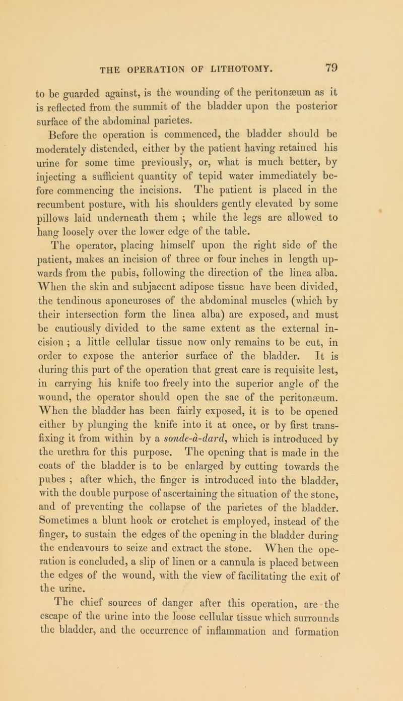 to be guarded against, is the wounding of the peritonseum as it is reflected from the summit of the bladder upon the posterior surface of the abdominal parietes. Before the operation is commenced, the bladder should be moderately distended, either by the patient having retained his urine for some time previously, or, what is much better, by injecting a sufficient quantity of tepid water immediately be- fore commencing the incisions. The patient is placed in the recumbent posture, with his shoulders gently elevated by some pillows laid underneath them ; while the legs are allowed to hang loosely over the lower edge of the table. The operator, placing himself upon the right side of the patient, makes an incision of three or four inches in length up- wards from the pubis, following the direction of the linca alba. When the skin and subjacent adipose tissue have been divided, the tendinous aponeuroses of the abdominal muscles (which by their intersection form the linea alba) are exposed, and must be cautiously divided to the same extent as the external in- cision ; a little cellular tissue now only remains to be cut, in order to expose the anterior surface of the bladder. It is during this part of the operation that great care is requisite lest, in carrying his knife too freely into the superior angle of the wound, the operator should open the sac of the peritonseum. When the bladder has been fairly exposed, it is to be opened either by plunging the knife into it at once, or by first trans- fixing it from within by a sonde-d-dard, which is introduced by the urethra for this purpose. The opening that is made in the coats of the bladder is to be enlarged by cutting towards the pubes ; after which, the finger is introduced into the bladder, with the double purpose of ascertaining the situation of the stone, and of preventing the collapse of the parietes of the bladder. Sometimes a blunt hook or crotchet is employed, instead of the finger, to sustain the edges of the opening in the bladder during the endeavours to seize and extract the stone. When the ope- ration is concluded, a slip of linen or a cannula is placed between the edges of the wound, with the view of facilitating the exit of the urine. The chief sources of danger after this operation, are the escape of the urine into the loose cellular tissue which surrounds the bladder, and the occurrence of inflammation and formation