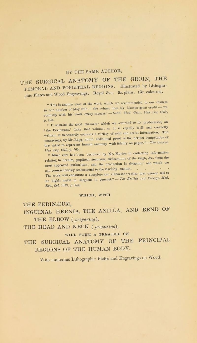 BY THE SAME AUTHOR, the surgical anatomy of the groin, the femoral and rOPLITEAL REGIONS. Illustrated by Lithogra- phic Plates and Wood Engravings. Royal 8vo. 9s. plain: 13s. coloured. » This is another part of the work which we recommended to our readers in our number of May Wth - the volume does Mr. Morton great credit-we cordially wish his work every success.”—iontf. Med. Gaz., lOihAvg.m'J, p. 728. It sustains the good character which we awarded to Us predecessor, on . the Perinaium.' Like tliat volume, as it is equally well and correctly written, it necessarily contains a variety of solid and useful information. The engravings, by Mr. Bagg, afford additional proof of the perfect con^etency of that artist to represent human anatomy with fidelity on paper.”—i Ac Lanccf, \7th Aug. 1839, p. 760. » Much care has been bestowed by Mr. Morton in collecting information relating to hernite, popliteal aneurism, dislocations of the thigh, &c. from the most approved authorities; and the production is altogether one which we can conscientiously recommend to the working student. The work will constitute a complete and elaborate treatise that cannot fail to be highly useful to surgeons in general.” - T/ni British and Foreign Med. Rev., Oct. 1839, p. 542. WHICH, WITH THE PERINiEUM, INGUINAL HERNIA, THE AXILLA, AND BEND OF THE ELBOW {preparing), THE HEAD AND NECK (prepariny), WILL FORM A TREATISK ON THE SURGICAL ANATOMY OF THE PRINCIPAL REGIONS OF THE HUMAN BODY. With numerous Lithographic Plates and Engravings on Wood.