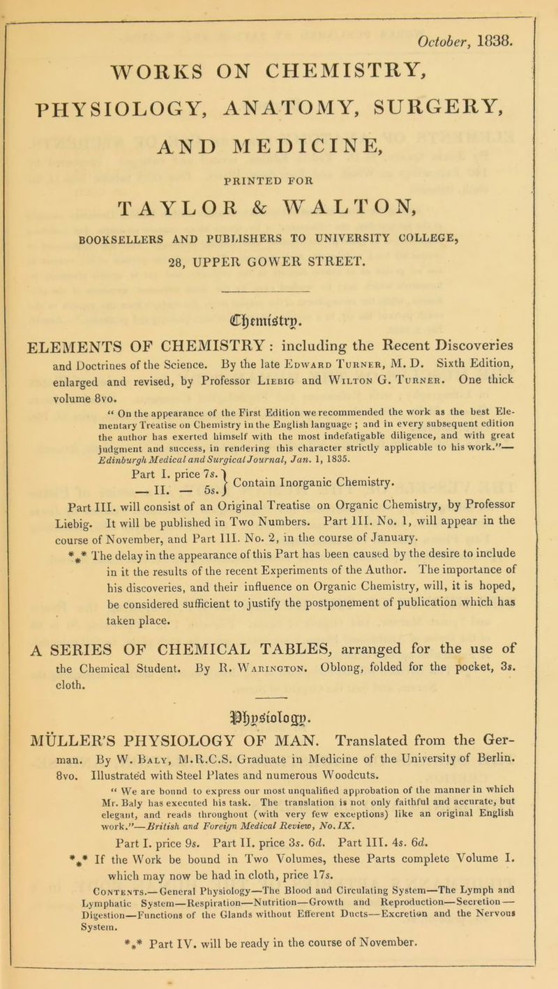 October, 1838. WORKS ON CHEMISTRY, PHYSIOLOGY, ANATOMY, SURGERY, AND MEDICINE, BOOKSELLERS AND PUBLISHERS TO UNIVERSITY COLLEGE, 28, UPPER GOWER STREET. ELEMENTS OF CHEMISTRY : including the Recent Discoveries and Doctrines of the Science. J3y the late Edward Turner, M. D. Sixth Edition, enlarged and revised, by Professor Liebig and Wilton G. Turner. One thick volume 8vo. “ On the appearance of the First Edition we recommended the work as the best Ele- mentary Treatise on Chemistry iutlie English language ; and in every subsequent edition the author has exerted himself with the most indefatigable diligence, and with great judgment and success, in rendering this character strictly applicable to his work.”— Edinburgh Medical and SurgicalJournal, Jan. 1, 1835. Part III. will consist of an Original Treatise on Organic Chemistry, by Professor Liebig. It will be published in Two Numbers. Part 111. No. 1, will appear in the course of November, and Part 111. No. 2, m the course of January. The delay in the appearance of this Part has been caused by the desire to include in it the results of the recent Experiments of the Author. The importance of his discoveries, and their influence on Organic Chemistry, will, it is hoped, be considered sufficient to justify the postponement of publication which has taken place. A SERIES OF CHEMICAL TABLES, arranged for the use of the Chemical Student. By R. Warington. Oblong, folded for the pocket, 3s. cloth. iMULLER’S PHYSIOLOGY OF MAN. Translated from the Ger- man. By W. Baly, M.R.C.S. Graduate in Medicine of the University of Berlin. 8vo. Illustrated with Steel Plates and numerous Woodcuts. “ We are bound to express our most unqualified approbation of the manner in which Mr. Baly has executed his task. The translation is not only faithful and accurate, but elegant, and reads throughout (with very few exceptions) like an original English work.”—British and Foreign Medical Review, No. IX. Part I. price 9s. Part II. price 3s. 6d. Part III. 4s. 6d. *** If the Work be bound in Two Volumes, these Parts complete Volume I. which may now be had in cloth, price 17s. Contents.— General Physiology—The Blood and Circulating System—The Lymph and Lymphatic System—Respiration—Nutrition—Growth and Reproduction—Secretion — Digestion—Functions of the Glands without Efferent Ducts—Excretion and the Nervous System. PRINTED FOR TAYLOR & WALTON, Part I. p Contain Inorganic Chemistry. _ II. — 5s
