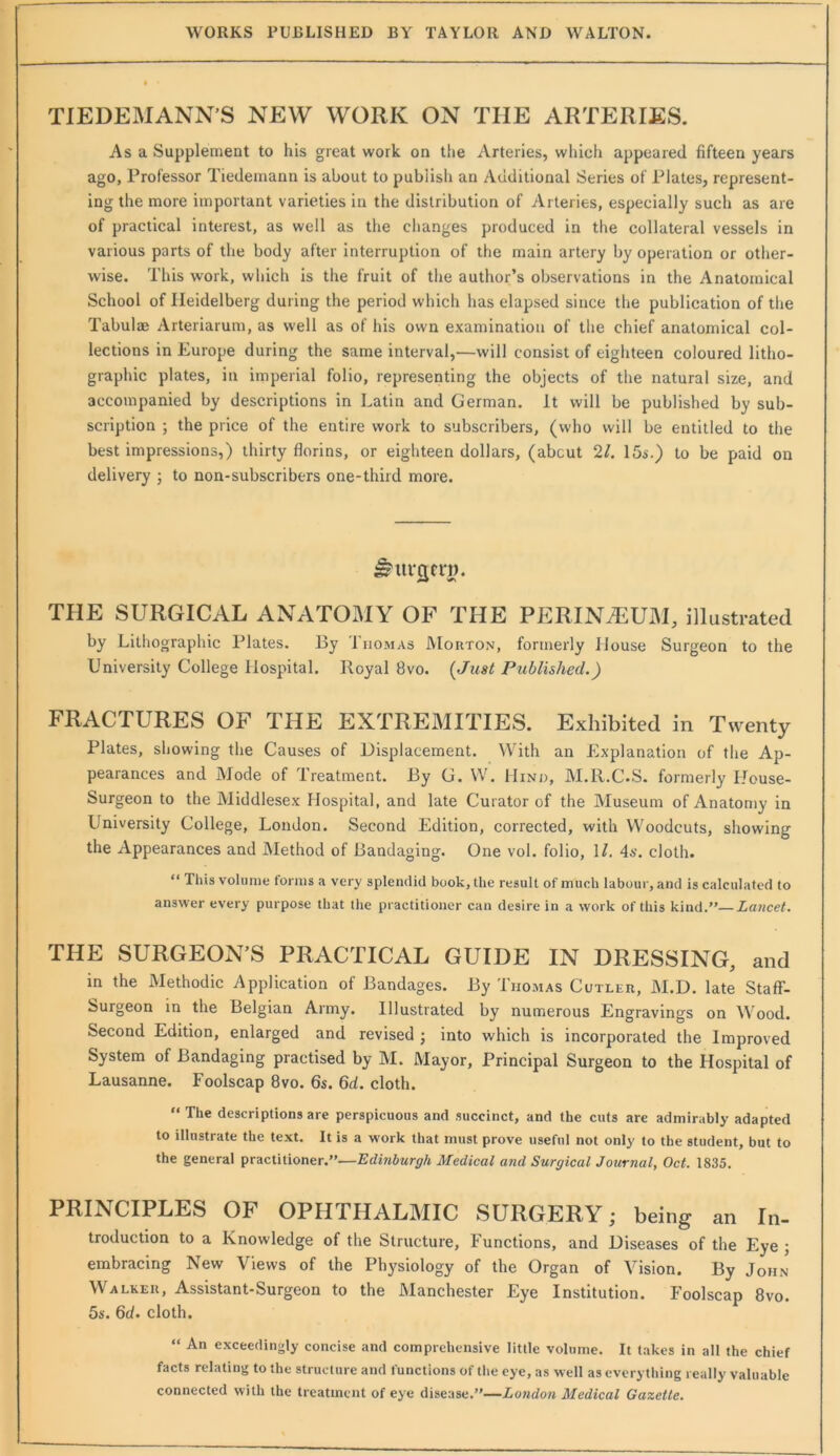 TIEDEMANN'S NEW WORK ON THE ARTERIES. Asa Supplement to his great work on the Arteries, wliich appeared fifteen years ago, Professor Tiedemann is about to publish an Additional Series of Plates, represent- ing the more important varieties in the distribution of Arteries, especially such as are of practical interest, as well as the changes produced in the collateral vessels in various parts of the body after interruption of the main artery by operation or other- wise. This work, which is the fruit of the author’s observations in the Anatomical School of Heidelberg during the period which has elapsed since the publication of the Tabulae Arteriarum, as well as of his own examination of the chief anatomical col- lections in Europe during the same interval,—will consist of eighteen coloured litho- graphic plates, in imperial folio, representing the objects of the natural size, and accompanied by descriptions in Latin and German. It will be published by sub- scription ; the price of the entire work to subscribers, (who will be entitled to the best impressions,) thirty florins, or eighteen dollars, (about 2L 15s.) to be paid on delivery j to non-subscribers one-third more. THE SURGICAL ANATOMY OF THE PERINAj:UM, illustrated by Lithographic Plates. By Ihomas JMorton, formerly House Surgeon to the University College Hospital. Royal 8vo. {Just Published.) FRACTURES OF THE EXTREMITIES. Exhibited in Twenty Plates, showing the Causes of Displacement. With an Explanation of the Ap- pearances and Mode of Treatment. By G. W. Hind, M.R.C.S. formerly House- Surgeon to the Middlesex Hospital, and late Curator of the Museum of Anatomy in University College, London. Second Edition, corrected, with Woodcuts, showing the Appearances and Method of Bandaging. One vol. folio, \l. 4*'. cloth. “ This volume forms a very splendid book, the result of much labour, and is calculated to answer every purpose that the practitioner can desire in a work of this kind.”—Lancet. THE SURGEON’S PRACTICAL GUIDE IN DRESSING, and in the Methodic Application of Bandages. By Thomas Cutler, M.D. late StafF- Surgeon in the Belgian Army. Illustrated by numerous Engravings on Wood. Second Edition, enlarged and revised j into which is incorporated the Improved System of Bandaging practised by M. Mayor, Principal Surgeon to the Hospital of Lausanne. Foolscap 8vo. 6s. 6d. cloth. ” The descriptions are perspicuous and succinct, and the cuts are admirably adapted to illustrate the text. It is a work that must prove useful not only to the student, but to the general practitioner.”—Edinburgh Medical and Surgical Journal, Oct. 1835. PRINCIPLES OF OPHTHALMIC SURGERY; being an In- troduction to a Knowledge of the Structure, Functions, and Diseases of the Eye j embracing New Views of the Physiology of the Organ of Vision. By John Walker, Assistant-Surgeon to the Manchester Eye Institution. Foolscap 8vo. 5s. 6d. cloth. “ An exceedingly concise and comprehensive little volume. It lakes in all the chief facts relating to the structure and functions of the eye, as well as everything really valuable connected with the treatment of eye disease.”—London Medical Gazette.