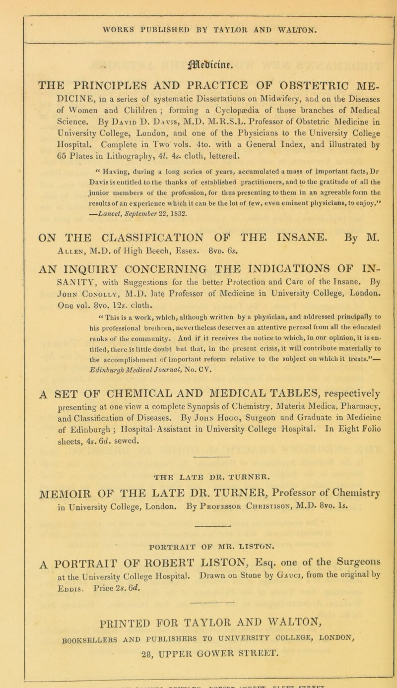 fBctJinne. THE PRINCIPLES AND PRACTICE OF OBSTETRIC ME- DICINE, in a series of systematic Dissertations on Midwifery, and on the Diseases of Women and Children ; forming a Cyclopaedia of those branches of Medical Science. By David D. Davis, M.D. M.ll.S.L. Professor of Obstetric Medicine in University College, London, and one of the Physicians to the University College Hospital, Complete in Two vols. 4to. with a General Index, and illustrated by 65 Plates in Lithography, 4/, 4s. cloth, lettered. “ Having, during a long series of years, accumulated a mass of important facts. Dr Davis is entitled to tlie thanks of established practitioners, and to the gratitude of all the junior members of the profession, for thus presenting to them in an agreeable form the resultsof an experience which it can be the lot of few, even eminent physicians, to enjoy.” —Lancet, September 22, 1832. ON THE CLASSIFICATION OF THE INSANE. By M. Allen, M.D. of High Beech, Essex. 8vo. 6s. AN INQUIRY CONCERNING THE INDICATIONS OF IN- SANITY, with Suggestions for the better Protection and Care of the Insane. By .John Conolly, M.D. late Professor of Medicine in University College, London. One vol. 8vo. 12s. cloth. “ This is a work, which, although written by a physician, and addressed principally to his professional brethren, nevertheless deserves an attentive perusal from all the educated ranks of the community. And if it receives the notice to which, in our opinion, it is en- titled, there is little doubt but that, in the present crisis, it will contribute materially to the accomplishment of important reform relative to the subject on which it treats.”— Edinburgh MedicalJournal, No. CV. A SET OF CHEMICAL AND MEDICAL TABLES, respectively presenting at one view a complete Synopsis of Chemistry, Materia Medica, Pharmacy, and Classification of Diseases. By John Hogg, Surgeon and Graduate in Medicine of Edinburgh; Hospital-Assistant in University College Hospital. In Eight Folio sheets, 4s. 6d. sewed. THE LATE DR. TURNER. MEMOIR OF THE LATE DR. TURNER, Professor of Chemistry in University College, London. By Professor Christison, M.D. 8vo. Is. PORTRAIT OP SIR. LISTON. A PORTR AIT OF ROBERT LISTON, Esq. one of the Surgeons at the University College Hospital. Drawn on Stone by Gauci, from the original by Eddis. Price 2«. 6tf. PRINTED FOR TAYLOR AND WALTON, BOOKSELLERS AND PUBLISHERS TO UNIVERSITY COLLEGE, LONDON, 28, UPPER GOWER STREET.