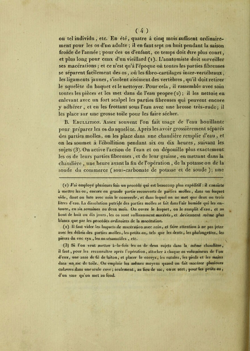 ou tel individu, etc. En été, quatre à cinq mois suffisent ordinaire- ment pour les os d’un adulte ; il en faut sept on huit pendant la saison froide de l’année ; pour des os d’enfant, ce temps doit être plus court, et plus lon^ pour ceux d’un vieillard (i). L’anatomiste doit surveiller ses macérations -, et ce n’est qu’à l’époque où toutes les parties fibreuses se séparent facilement des os, où les fibro-cartilages inter-vertébraux, les ligaments jaunes, s’isolent aisément des vertèbres, qu’il doit retirer le squelète du baquet elle nettoyer. Pour cela, il rassemble avec soin toutes les pièces et les met dans de l’eau propre (2) ; il les nettoie en enlevant avec un fort scalpel les parties fibreuses qui peuvent encore y adhérer , et en les frottant sous l’eau avec une brosse très-rude j il les place sur une grosse toile pour les faire sécher. B. Ebullition. Assez souvent l’on fait usage de l’eau bouillante pour préparer les os du squelète. Après les avoir grossièrement séparés des parties molles, on les place dans une chaudière remplie d’eau, et on les soumet à l’ébullition pendant six ou dix heures, suivant les sujets (3). On active l’action de l’eau et on dépouille plus exactement les os de leurs parties fibreuses , et de leur graisse, en mettant dans la chaudière , une heure avant la fin de l’opération , de la potasse ou de la soude du commerce (sous-carbonate de potasse et de soude ); une (1) J’ai employé plusieurs fois un procédé qui est beaucoup plus expéditif : il consiste à mettre les os, encore en grande partie recouverts de parties molles, dans un baquet vide, dont on lute avec soin le couvercle, et dans lequel on ne met que deux ou trois litres d’eau. La dissolution putride des parties molles se fait dans l’air humide qui les en- toure, en six semaines ou deux mois. On ouvre le baquet, on le remplit d’eau, et au bout de huit ou dix jours, les os sont suffisamment wiacérés , et deviennent roenac plu» blancs que par les procédés ordinaires de la macération. (2) 11 (aut vider les baquets de macération avec soin, et faire attention à ne pas jeter avec les débris des parties molles, les petits os, tels que les dents, les phalangettes, les pièces du coc cyx , les os sésamoïdes , etc. (3) Si l’on veut mettre à-la-fois les os de deux sujets dans la même chaudière, il faut, pour les reconnaître après l’opération, attacher à chaque os volumineux de l’un d’eux, une anse de fil de laiton, et placer le coccyx, les rotules, les pieds et les mains dans un sac de toile. On emploie les mêmes moyens quand on fait macérer plusieurs cadavres dans une seule cuve ; seulement, au Heu de sac, on se sert, pour les petits «s, d’un vase qu’on met au fond.