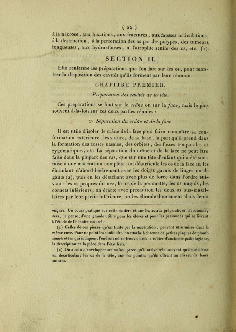 à la nécrose , aux luxaiioiis, aux fractures , aux fausses articulations, à la destruction , à la perforation des os par des polypes, des tumeurs fongueuses, aux hydrarthoses , à l’atrophie senile des os, etc. (i). SECTION IL Elle renferme les préparations que l’on fait sur les os, pour mon- / trer la disposition des cavités qu’ils forment par leur réunion. CHAPITRE PREMIER. Préparation des cavités de la tête. Ces préparations se font sur le crâne ou sur \d^ face, mais le plus souvent à-la-fois sur ces deux parties réunies : 1° Séparation du crâile et de la face. Il est utile d’isoler le crâne de la face pour faire connaître 'Sa con- formation extérieure, les sutures de sa base , la part qu’il prend dans la formation des fosses nasales, des orbites, des fosses temporales et zygomatiques, etc La séparation du crâne et de la face ne peut être faite dans la plupart des cas, que sur une tête d’enfant qui a été sou- mise à une macération complète ; on désarticule les os de la face en les ébranlant d’abord légèrement avec les doigts garnis de linges ou de gants (2), puis en les détachant avec plus de force dans l’ordre sui- vant : les os propres du nez, les os de la pommette, les os unguis, les cornets inférieursj on écarte avec précaution les deux os sus-maxil- laires par leur partie inférieure, on les ébranle doucement dans leurs miques. Un cours pratique sur cette matière et sur les autres préparations d’anatomie, sera, je pense, d’une grande utilité pour les élèves et pour les personnes qui se livrent à l’étude de l’histoire naturelle. (1) Celles de ces pièces qu’on traite par la macération , peuvent être mises dans la même cuve. Pour ne point les confondre, on attache à chacune de petites plaques de plomb numérotées qui indiquent l’endroit 011 se trouve, dans le cahier d’anatomie pathologique, la description de la pièce dans l’état frais. (2) On a soin d’envelopper ses mains, parce qu’il arrive très-souvent qu’on se blesse en désarticulant les os de la tête, sur les pointes qu’ils offrent au niveau de leurs sutures.