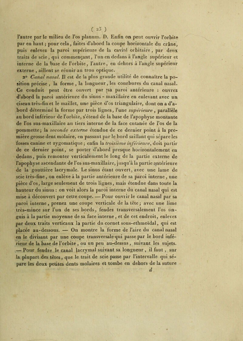 l’autre parle milieu de l’os planum. D. Enfin on peut ouvrir l’orbite par en haut -, pour cela, faites d’abord la coupe horizontale du crâne, puis enlevez la paroi supérieure de la cavité orbitaire , par deux traits de scie, qui commençant, l’im en dedans à l’angle supérieur et interne de la base de l’orbite, l’autre, en dehors à l’angle supérieur externe , aillent se réunir au trou optique. 2° Canal nasal. Il est de la plus grande utilité de connaître la po- sition précise , la forme , la longueur, les courbures du canal nasal. Ce conduit peut être ouvert par pa paroi antérieure : ouvrez d’abord la paroi antérieure du sinus - maxillaire en enlevant avec un ciseau très-fin et le maillet, une pièce d’os triangulaire, dont on a d’a- bord déterminé la forme par trois lignes, l’une supérieure, parallèle au bord inférieur de l’orbite, s’étend de la base de l’apophyse montante de l’os sus-maxillaire au tiers Interne de la face cutanée de l’os de la pommette J la seconde externe étendue de ce dernier point à la pre- mière grosse dent molaire, en passant par le bord saillant qui sépare les fosses canine et zygomatique; enfin la troisième inférieure., doit partir de ce dernier point, se porter d’abord presque horizontalement en dedans, puis remonter verticalement le long de la partie externe de l’apophyse ascendante de l’os sus-maxillaire, jusqu’à la partie antérieure de la gouttière lacrymale. Le sinus étant ouvert, avec une lame de scie très-fine, on enlève à la partie antérieure de sa paroi interne, une pièce d’os, large seulement de trois lignes, mais étendue dans toute la hauteur du sinus : on voit alors la paroi interne du canal nasal qui est mise à découvert par cette coupe. —Pour ouvrir le canal nasal par sa paroi interne, prenez une coupe verticale de la tête ; avec une lime très-mince sur l’un de ses bords, fendez transversalement l’os un- guis à la partie moyenne de sa face interne, et de cet endroit, enlevez par deux traits verticaux la partie du cornet sous-ethmoïdal, qui est placée au-dessous. — On montre la forme de l’aire du canal nasal en le divisant par une coupe transversale qui passe par le bord infé- rieur de la base de l’orbite , ou un peu au-dessus , suivant les sujets. — Pour fendre le canal lacrymal suivant sa longueur , il faut , sur la plupart des têtes, que le trait de scie passe par l’intervalle qui sé- pare les deux petites dents molaires et tombe en dehors de la suture ‘ d