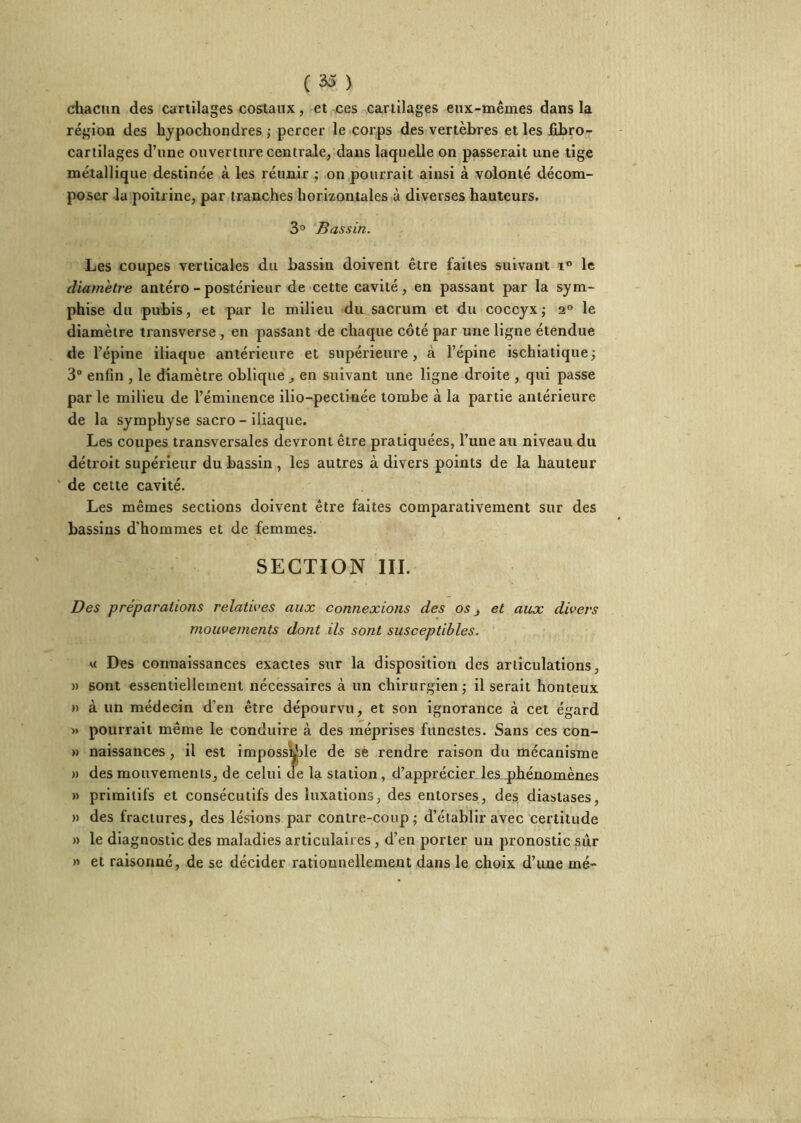 ( ) chacun des cartilages costaux, et ces cartilages eux-mêmes dans la région des hypocliondres j percer le corps des vertèbres et les fibro- cartilages d’une ouverture centralcj dans laquelle on passerait une tige métallique destinée à les réunir ; on pourrait ainsi à volonté décom- poser la poitrine, par tranches horizontales à diverses hauteurs, 3° Bassin. Les coupes verticales du bassin doivent être faites suivant le diamètre antéro - postérieur de cette cavité, en passant par la sym- phise du pubis, et par le milieu du sacrum et du coccyxj 2“ le diamètre transverse, en passant de chaque côté par une ligne étendue de l’épine iliaque antérieure et supérieure, à l’épine ischiatique -, 3“ enfin , le diamètre oblique, en suivant une ligne droite , qui passe parle milieu de l’éminence ilio-pectiuée tombe à la partie antérieure de la symphyse sacro - iliaque. Les coupes transversales devront être pratiquées, l’une au niveau du détroit supérieur du bassin , les autres à divers points de la hauteur de cette cavité. Les mêmes sections doivent être faites comparativement sur des bassins d’hommes et de femmes. SECTION III. Des préparations relatives aux connexions des os, et aux divers mouvements dont ils sont susceptibles. U Des connaissances exactes sur la disposition des articulations, » sont essentiellement nécessaires à un chirurgien j il serait honteux )) à un médecin d’en être dépourvu, et son ignorance à cet égard « pourrait même le conduire à des méprises funestes. Sans ces con- » naissances, il est imposs^le de s6 rendre raison du mécanisme » des mouvements, de celui de la station, d’apprécier les q)hérüomènes » primitifs et consécutifs des luxations, des entorses, des diastases, » des fractures, des lésions par contre-coup ^ d’établir avec certitude » le diagnostic des maladies articulaires, d’en porter un pronostic sur » et raisonné, de se décider rationnellement dans le choix d’une mé-