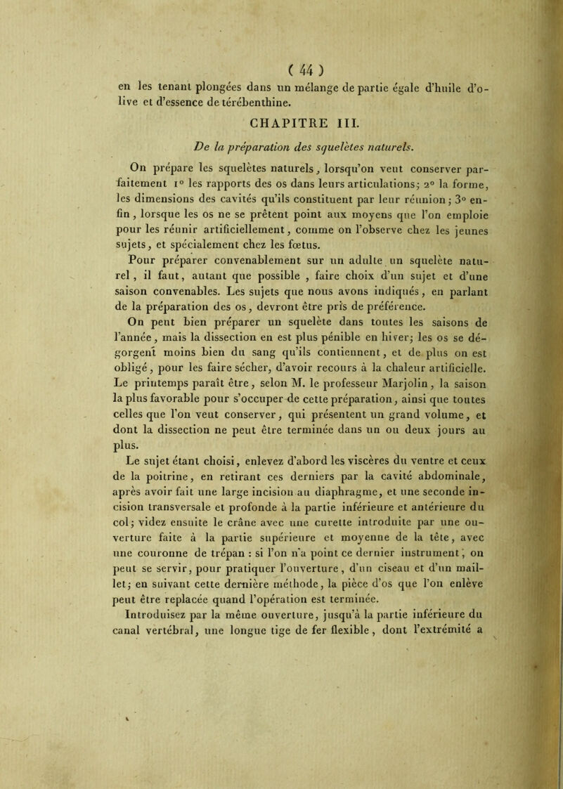 en les tenant plongées dans un mélange de partie égale d’huile d’o- live et d’essence de térébenthine. CHAPITRE III. De la préparation des squeVetes naturels. On prépare les squelètes naturels^ lorsqu’on veut conserver par- faitement 1° les rapports des os dans leurs articulations; 2° la forme, les dimensions des cavités qu’ils constituent par leur réunion; 3® en- fin , lorsque les os ne se prêtent point aux moyens que l’on emploie pour les réunir artificiellement, comme on l’observe chez les jeunes sujets, et spécialement chez les fœtus. Pour préparer convenablement sur un adulte un squelète natu- rel, il faut, autant que possible , faire choix d’un sujet et d’une saison convenables. Les sujets que nous avons indiqués, en parlant de la préparation des os, devront être pris de préférence. On peut bien préparer un squelète dans toutes les saisons de l’année, mais la dissection en est plus pénible en hiver; les os se dé- gorgent moins bien du sang qu’ils contiennent, et de plus on est obligé, pour les faire sécher, d’avoir recours à la chaleur artificielle. Le printemps paraît être, selon M. le professeur Marjolin, la saison la plus favorable pour s’occuper de cette préparation, ainsi que toutes celles que l’on veut conserver, qui présentent un grand volume, et dont la dissection ne peut être terminée dans un ou deux jours au plus. Le sujet étant choisi, enlevez d’abord les viscères du ventre et ceux de la poitrine, en retirant ces derniers par la cavité abdominale, après avoir fait une large incision au diaphragme, et une seconde in- cision transversale et profonde à la partie inférieure et antérieure du col; videz ensuite le crâne avec une curette introduite par une ou- verture faite à la partie supérieure et moyenne de la tête, avec une couronne de trépan : si l’on n'a point ce dernier instrument', on peut se servir, pour pratiquer l’ouverture, d’un ciseau et d’un mail- let; en suivant cette dernière méthode, la pièce d’os que l’on enlève peut être replacée quand l’opération est terminée. Introduisez par la même ouverture, jusqu’à la partie inférieure du canal vertébral, une longue tige de fer flexible, dont l’extrémité a