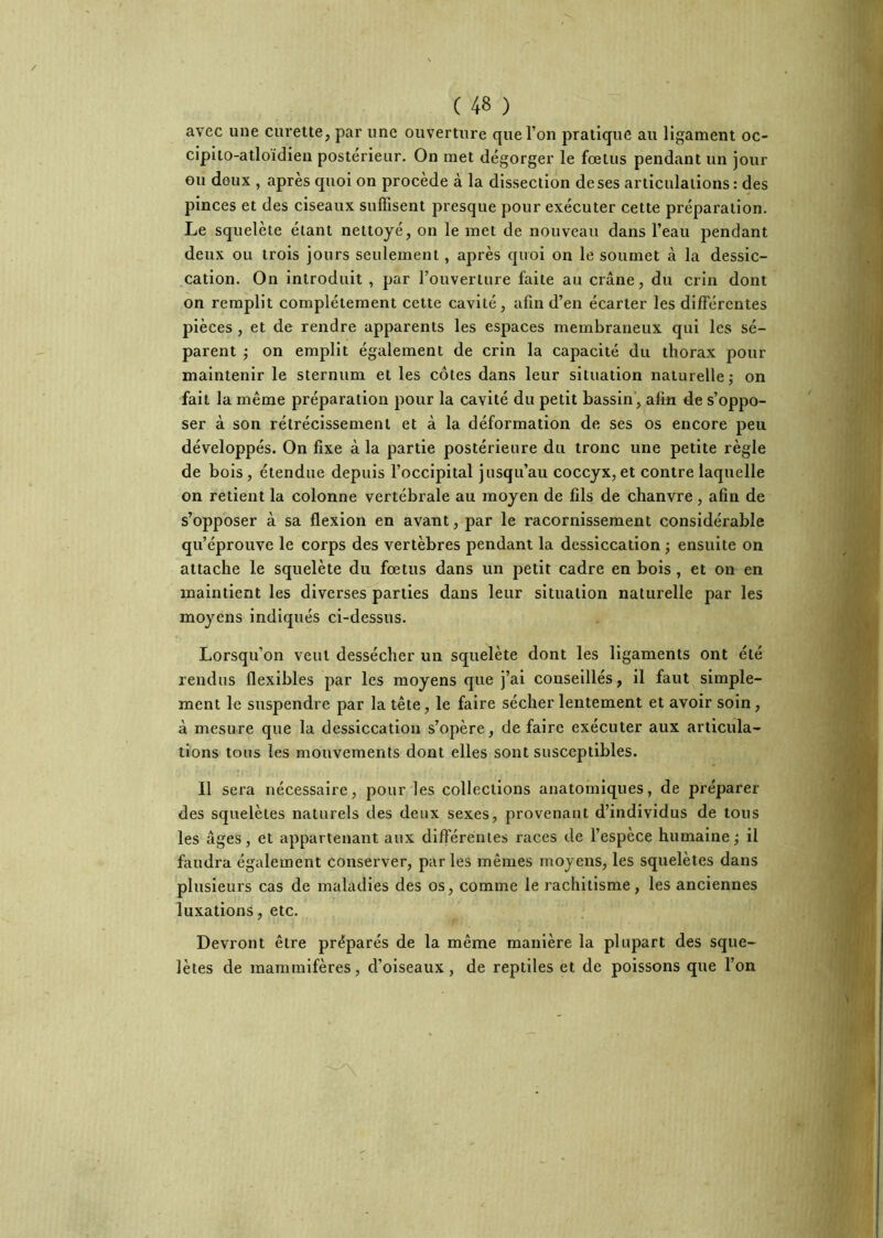 avec une curette, par une ouverture que l’on pratique au ligament oc- cipito-atloidien postérieur. On met dégorger le fœtus pendant un jour ou deux , après quoi on procède à la dissection de ses articulations : des pinces et des ciseaux suffisent presque pour exécuter cette préparation. Le squelète étant nettoyé, on le met de nouveau dans l’eau pendant deux ou trois jours seulement, après quoi on le soumet à la dessic- cation. On introduit , par l’ouverture faite au crâne, du crin dont on remplit complètement cette cavité, afin d’en écarter les différentes pièces , et de rendre apparents les espaces membraneux qui les sé- parent j on emplit également de crin la capacité du thorax pour maintenir le sternum et les côtes dans leur situation naturelle j on fait la même préparation pour la cavité du petit bassin, afin de s’oppo- ser à son rétrécissement et à la déformation de ses os encore peu développés. On fixe à la partie postérieure du tronc une petite règle de bois, étendue depuis l’occipital jusqu’au coccyx,et contre laquelle on retient la colonne vertébrale au moyen de fils de chanvre, afin de s’opposer à sa flexion en avant, par le racornissement considérable qu’éprouve le corps des vertèbres pendant la dessiccation ; ensuite on attache le squelète du fœtus dans un petit cadre en bois , et on en maintient les diverses parties dans leur situation naturelle par les moyens indiqués ci-dessus. Lorsqu’on veut dessécher un squelète dont les ligaments ont été rendus flexibles par les moyens que j’ai conseillés, il faut simple- ment le suspendre par la tête, le faire sécher lentement et avoir soin, à mesure que la dessiccation s’opère, défaire exécuter aux articula- tions tous les mouvements dont elles sont susceptibles. Il sera nécessaire, pour les collections anatomiques, de préparer des squelètes naturels des deux sexes, provenant d’individus de tous les âges, et appartenant aux différentes races de l’espece humaine^ il faudra également conserver, parles mêmes moyens, les squelètes dans plusieurs cas de maladies des os, comme le rachitisme, les anciennes luxations, etc. Devront être préparés de la même manière la plupart des sque- lètes de mammifères, d’oiseaux, de reptiles et de poissons que l’on