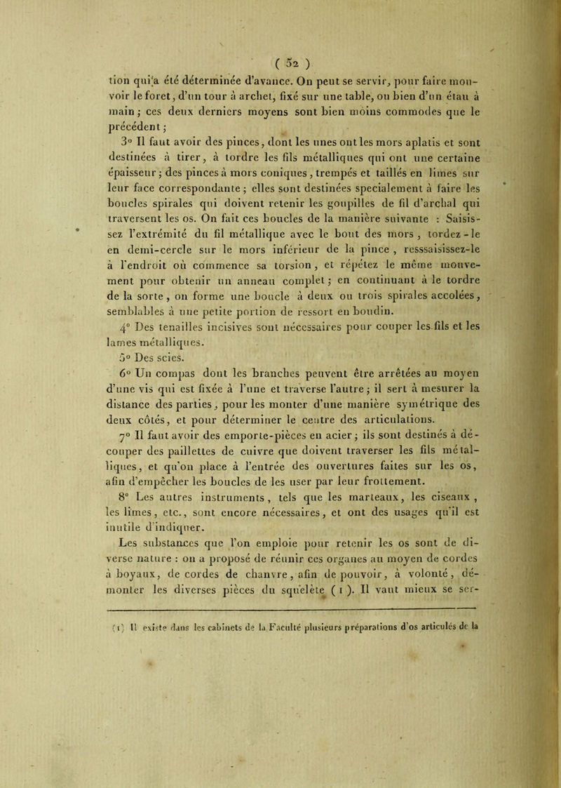 ( ( 52 ) tion qui'a été déterminée d’avance. On peut se servir,, pour faire mou- voir le foret, d’un tour à archet, fixé sur une table, ou bien d’un étau à main ,• ces deux derniers moyens sont bien moins commodes que le précédent ; 3 Il faut avoir des pinces, dont les unes ont les mors aplatis et sont destinées à tirer, à tordre les fils métalliques qui ont une certaine épaisseur ; des pinces à mors coniques , trempés et taillés en limes sur leur face correspondante; elles sont destinées spécialement à faire les boucles spirales qui doivent retenir les goupilles de fd d’archal qui traversent les os. On fait ces boucles de la manière suivante : Saisis- sez l’extrémité du fil métallique avec le bout des mors, tordez-le en demi-cercle sur le mors inférieur de la pince , resssaisissez-le à l'endroit où commence sa torsion, et répétez le même mouve- ment pour obtenir un anneau complet ; en continuant à le tordre de la sorte , on forme une boucle à deux ou trois spirales accolées, semblables à une petite portion de ressort en boudin. 4° Des tenailles incisives sont nécessaires pour couper les fils et les lames métalliques. 5° Des scies. 6° Un compas dont les branches peuvent être arrêtées au moyen d’une vis qui est fixée à l’une et traverse l’autre ; il sert à mesurer la distance des parties, pour les monter d’une manière symétrique des deux côtés, et pour déterminer le centre des articulations. 7° Il faut avoir des emporte-pièces en acier; ils sont destinés à dé- couper des paillettes de cuivre que doivent traverser les fils métal- liques, et qu’on place à l’entrée des ouvertures faites sur les os, afin d’empêcher les boucles de les user par leur frottement. 8“ Les autres instruments, tels que les marteaux, les ciseaux, les limes, etc., sont encore nécessaires, et ont des usages qu'il est inutile d indiquer. Les substances que l’on emploie pour retenir les os sont de di- verse nature : on a proposé de réunir ces organes au moyen de cordes à boyaux, de cordes de chanvre, afin de pouvoir, à volonté, dé- monter les diverses pièces du sqùelète ( i )• H vaut mieux se ser- (i; Il existe flans les caîiinets de la F.aciilté plusieurs préparations d’os articulés de la 1