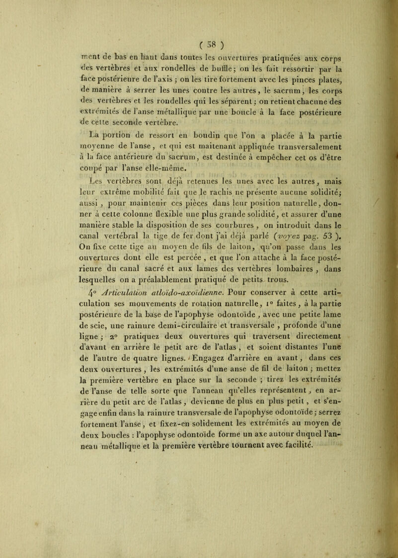 ment de Las en haut dans toutes les ouvertures pratiquées aux corps des vertèbres et aux rondelles de buffle; on les fait ressortir par la face postérieure de l’axis ; on les tire fortement avec les pinces plates, de manière à serrer les unes contre les autres, le sacrum, les corps des vertèbres et les rondelles qui les séparent; on retient chacune des extrémités de l’anse métallique par une boucle à la face postérieure de cette seconde vertèbre. La portion de ressort eu boudin que l’on a placée à la partie moyenne de l’anse, et qui est maitenant appliquée transversalement à la face antérieure du sacrum, est destinée à empêcher cet os d’être coupé ]Dar l’anse elle-même. Les vertèbres sont déjà retenues les unes avec les autres, mais leur extrême mobilité fait que le rachis ne présente aucune solidité; aussi , pour maintenir ces pièces dans leur position naturelle, don- ner à celte colonne flexible une plus grande solidité, et assurer d’une manière stable la disposition de ses courbures , on introduit dans le canal vertébral la tige de fer dont j’ai déjà parlé (voj'ez pag, 53 ), On flxe cette tige au moyeu de fxls de laiton, qu’on passe dans les ouvertures dont elle est percée , et que l’on attache à la face posté- rieure du canal sacré et aux lames des vertèbres lombaires , dans lesquelles on a préalablement pratiqué de petits trous. 4° Articulation atloïdo-axoïdienne. Pour conserver à cette arti- culation ses mouvements de rotation naturelle, i° faites, à la partie postérieure de la base de l’apophyse odontoïde , avec une petite lame de scie, une rainure demi-circulaire et transversale , profonde d’une ligne ; 2° pratiquez deux ouvertures qui traversent directement d’avant en arrière le petit arc de l’atlas , et soient distantes l’une de l’autre de quatre lignes. < Engagez d’arrière en avant, dans ces deux ouvertures , les extrémités d’une anse de fil de laiton ; mettez la première vertèbre en place sur la seconde ; tirez les extrémités de l’anse de telle sorte que l’anneau qu’elles représentent, en ar- rière du petit arc de l’atlas , devienne de plus en plus petit, et s’en- gage enfin dans la rainure transversale de l’apophyse odontoïde ; serrez fortement l’anse, et fixez-en solidement les extrémités au moyen de deux boucles : l’apophyse odontoïde forme un axe autour duquel l’an- neau métallique et la première vertèbre lournent avec facilite.